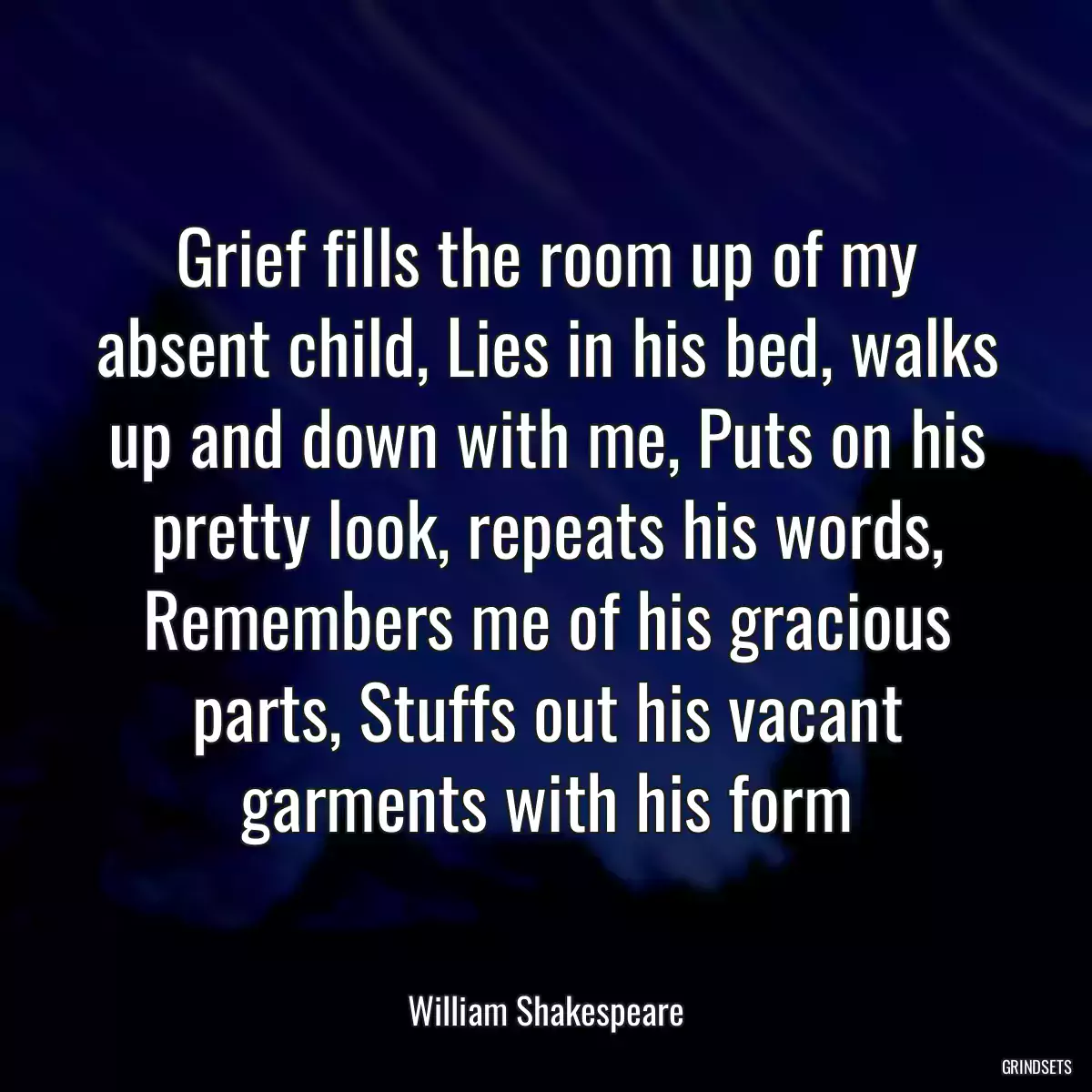 Grief fills the room up of my absent child, Lies in his bed, walks up and down with me, Puts on his pretty look, repeats his words, Remembers me of his gracious parts, Stuffs out his vacant garments with his form