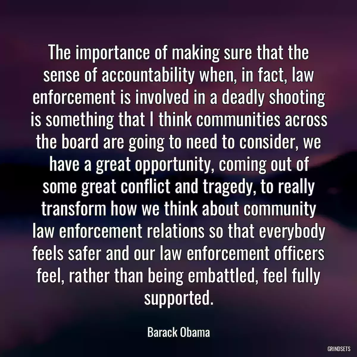 The importance of making sure that the sense of accountability when, in fact, law enforcement is involved in a deadly shooting is something that I think communities across the board are going to need to consider, we have a great opportunity, coming out of some great conflict and tragedy, to really transform how we think about community law enforcement relations so that everybody feels safer and our law enforcement officers feel, rather than being embattled, feel fully supported.