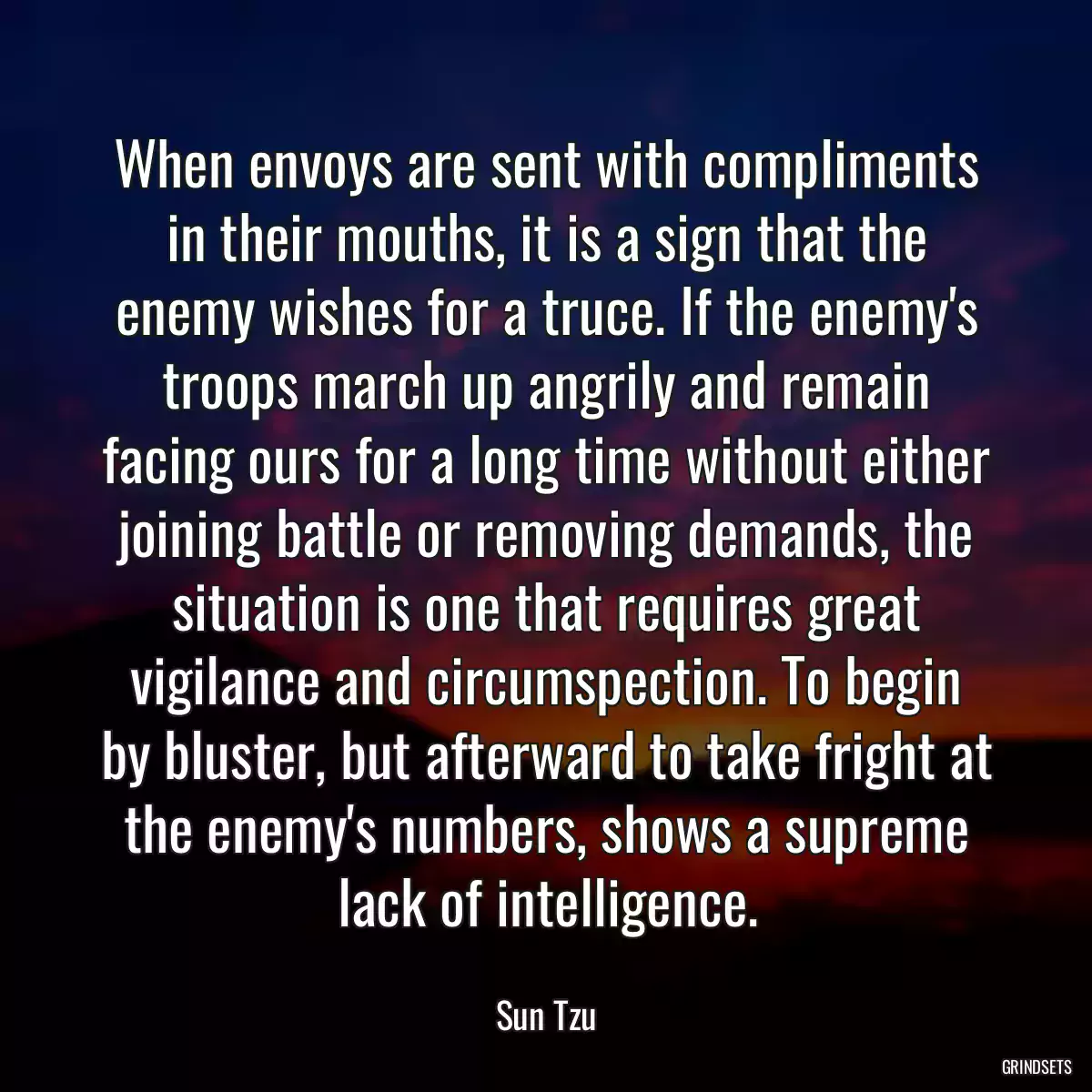 When envoys are sent with compliments in their mouths, it is a sign that the enemy wishes for a truce. If the enemy\'s troops march up angrily and remain facing ours for a long time without either joining battle or removing demands, the situation is one that requires great vigilance and circumspection. To begin by bluster, but afterward to take fright at the enemy\'s numbers, shows a supreme lack of intelligence.