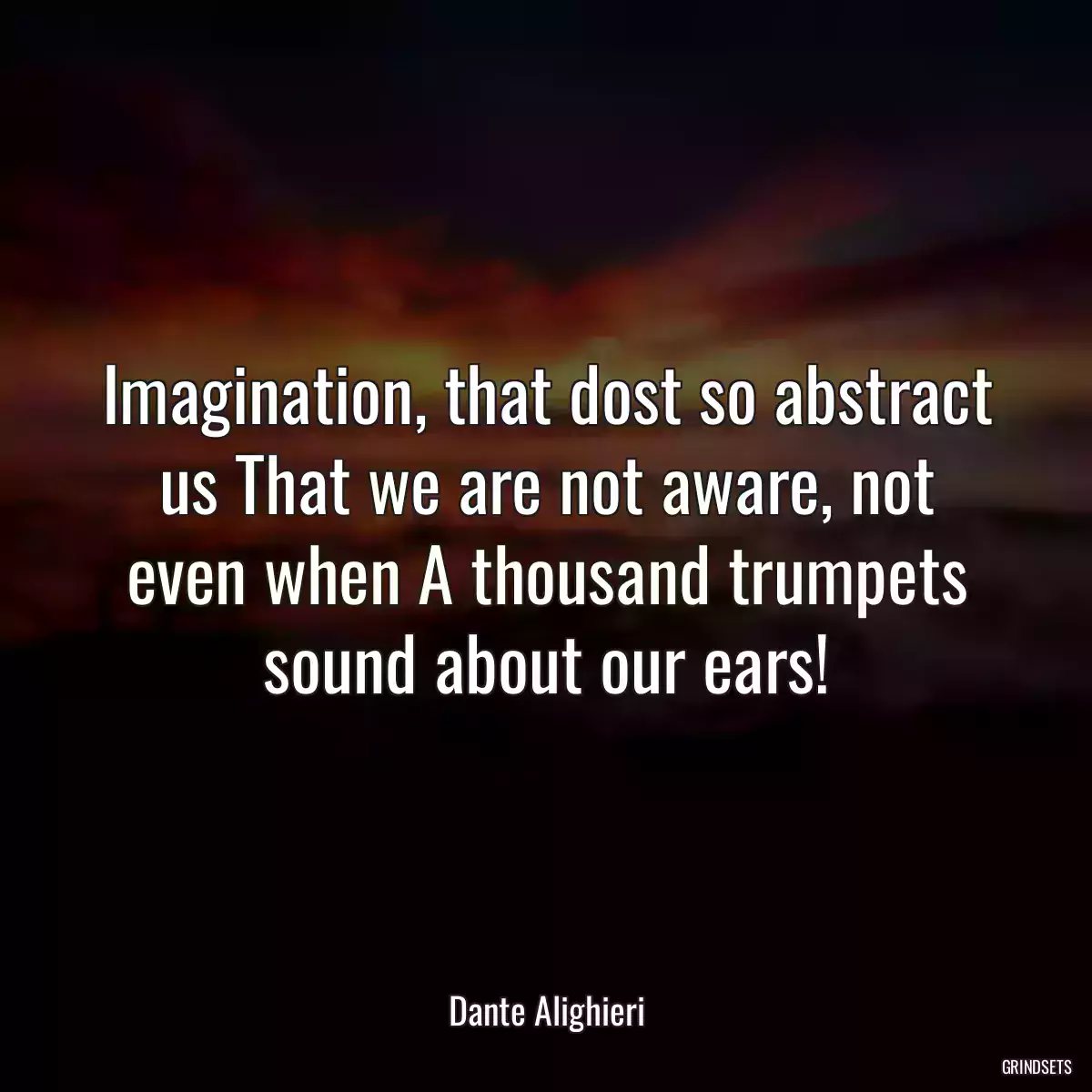 Imagination, that dost so abstract us That we are not aware, not even when A thousand trumpets sound about our ears!