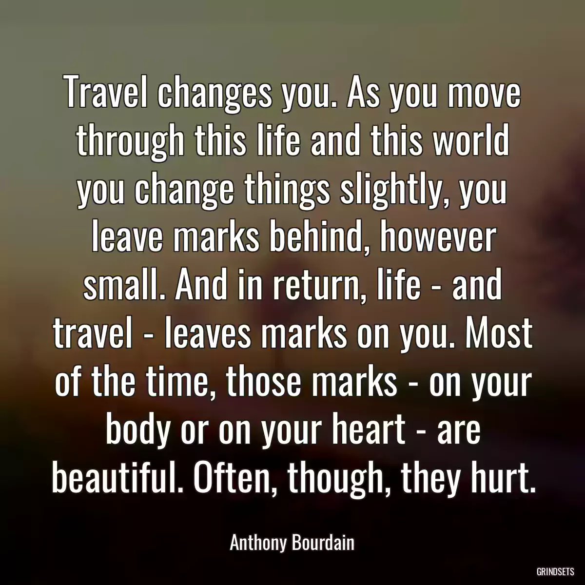 Travel changes you. As you move through this life and this world you change things slightly, you leave marks behind, however small. And in return, life - and travel - leaves marks on you. Most of the time, those marks - on your body or on your heart - are beautiful. Often, though, they hurt.