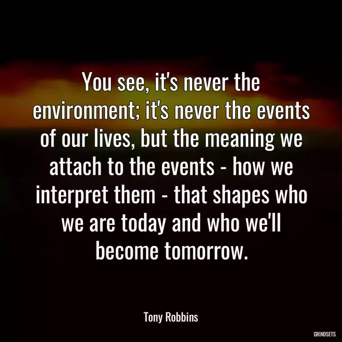 You see, it\'s never the environment; it\'s never the events of our lives, but the meaning we attach to the events - how we interpret them - that shapes who we are today and who we\'ll become tomorrow.