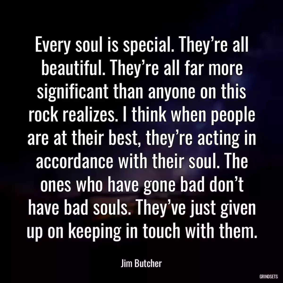 Every soul is special. They’re all beautiful. They’re all far more significant than anyone on this rock realizes. I think when people are at their best, they’re acting in accordance with their soul. The ones who have gone bad don’t have bad souls. They’ve just given up on keeping in touch with them.