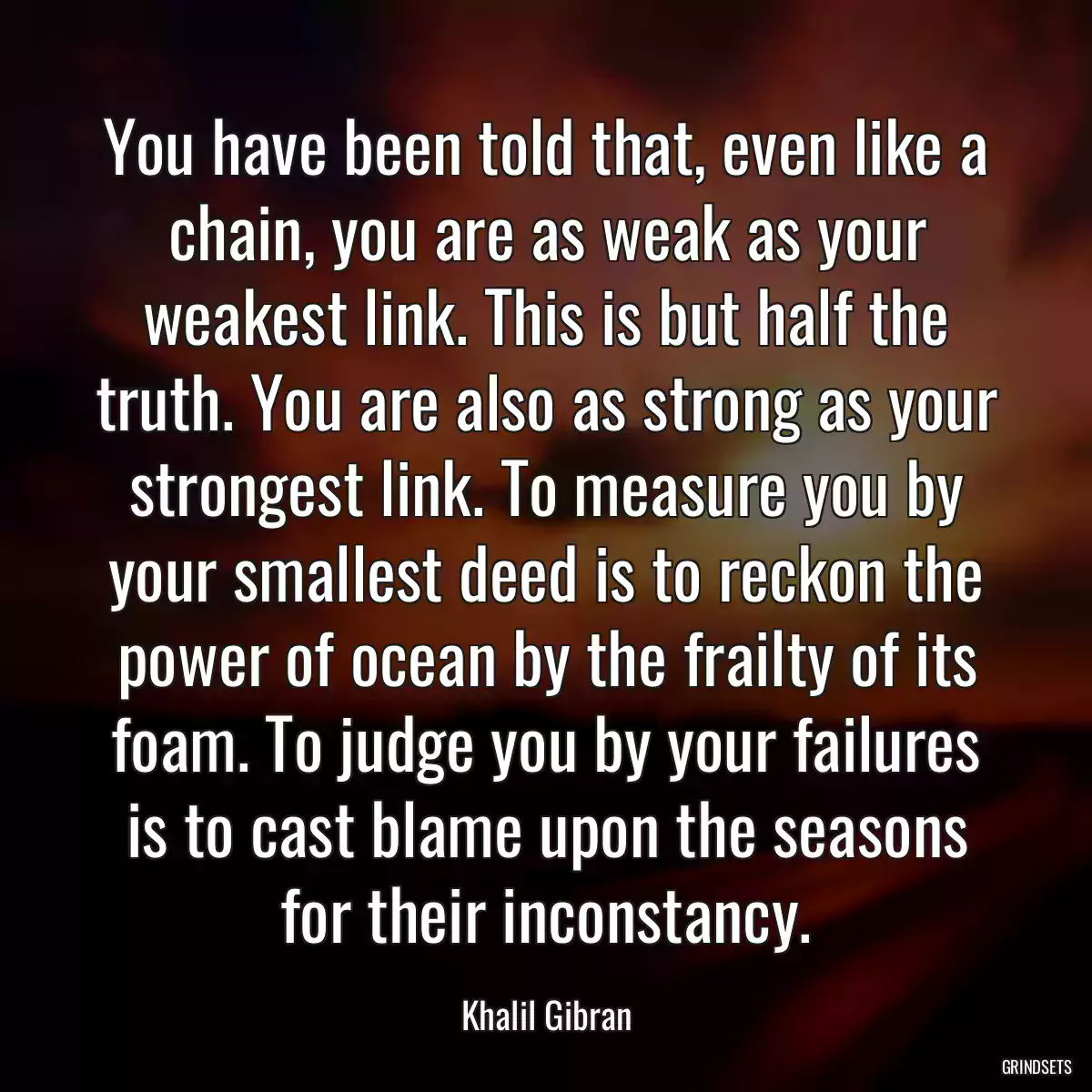 You have been told that, even like a chain, you are as weak as your weakest link. This is but half the truth. You are also as strong as your strongest link. To measure you by your smallest deed is to reckon the power of ocean by the frailty of its foam. To judge you by your failures is to cast blame upon the seasons for their inconstancy.