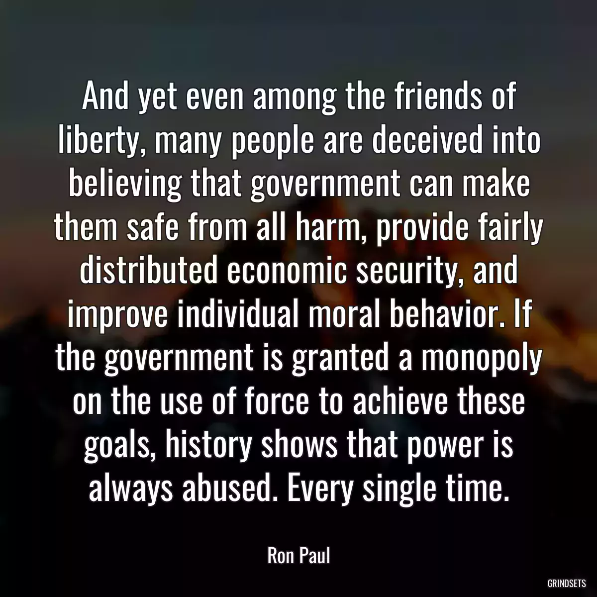 And yet even among the friends of liberty, many people are deceived into believing that government can make them safe from all harm, provide fairly distributed economic security, and improve individual moral behavior. If the government is granted a monopoly on the use of force to achieve these goals, history shows that power is always abused. Every single time.