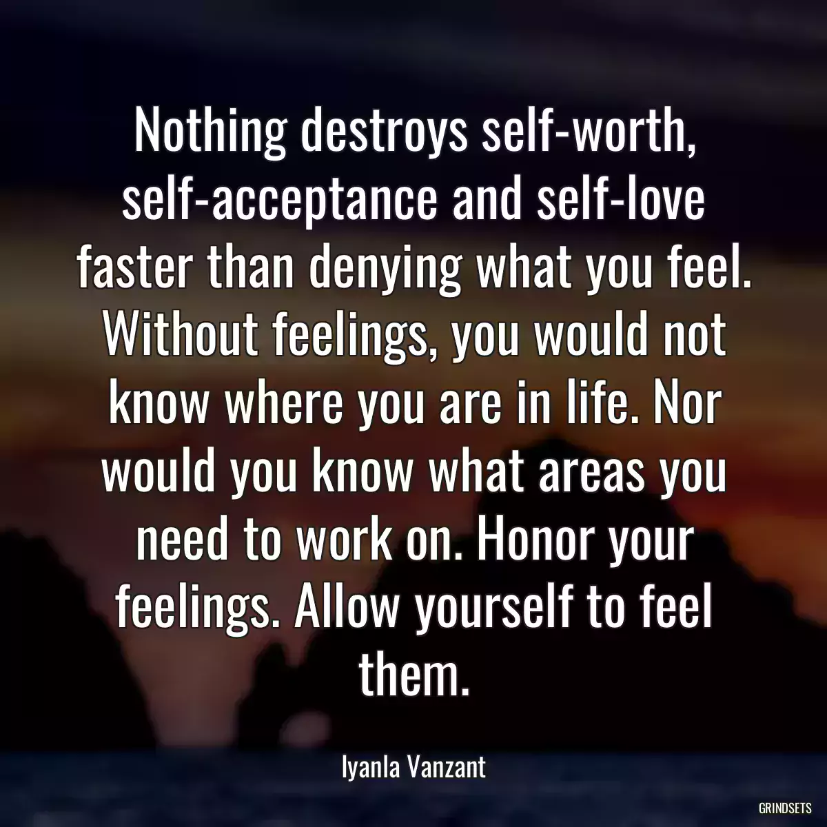 Nothing destroys self-worth, self-acceptance and self-love faster than denying what you feel. Without feelings, you would not know where you are in life. Nor would you know what areas you need to work on. Honor your feelings. Allow yourself to feel them.