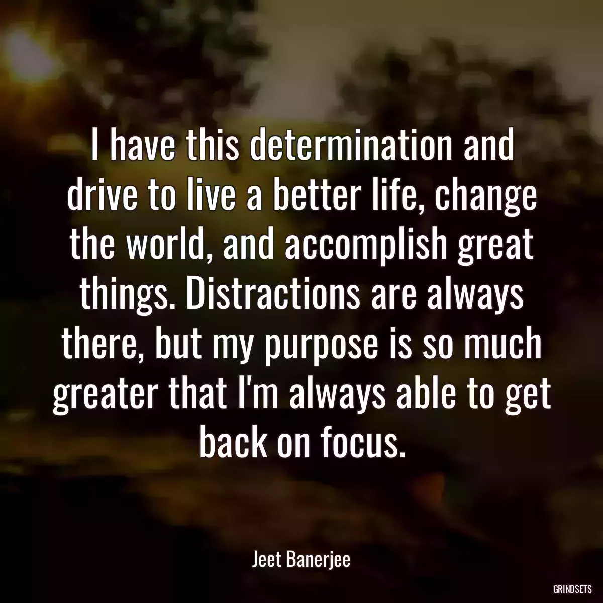 I have this determination and drive to live a better life, change the world, and accomplish great things. Distractions are always there, but my purpose is so much greater that I\'m always able to get back on focus.