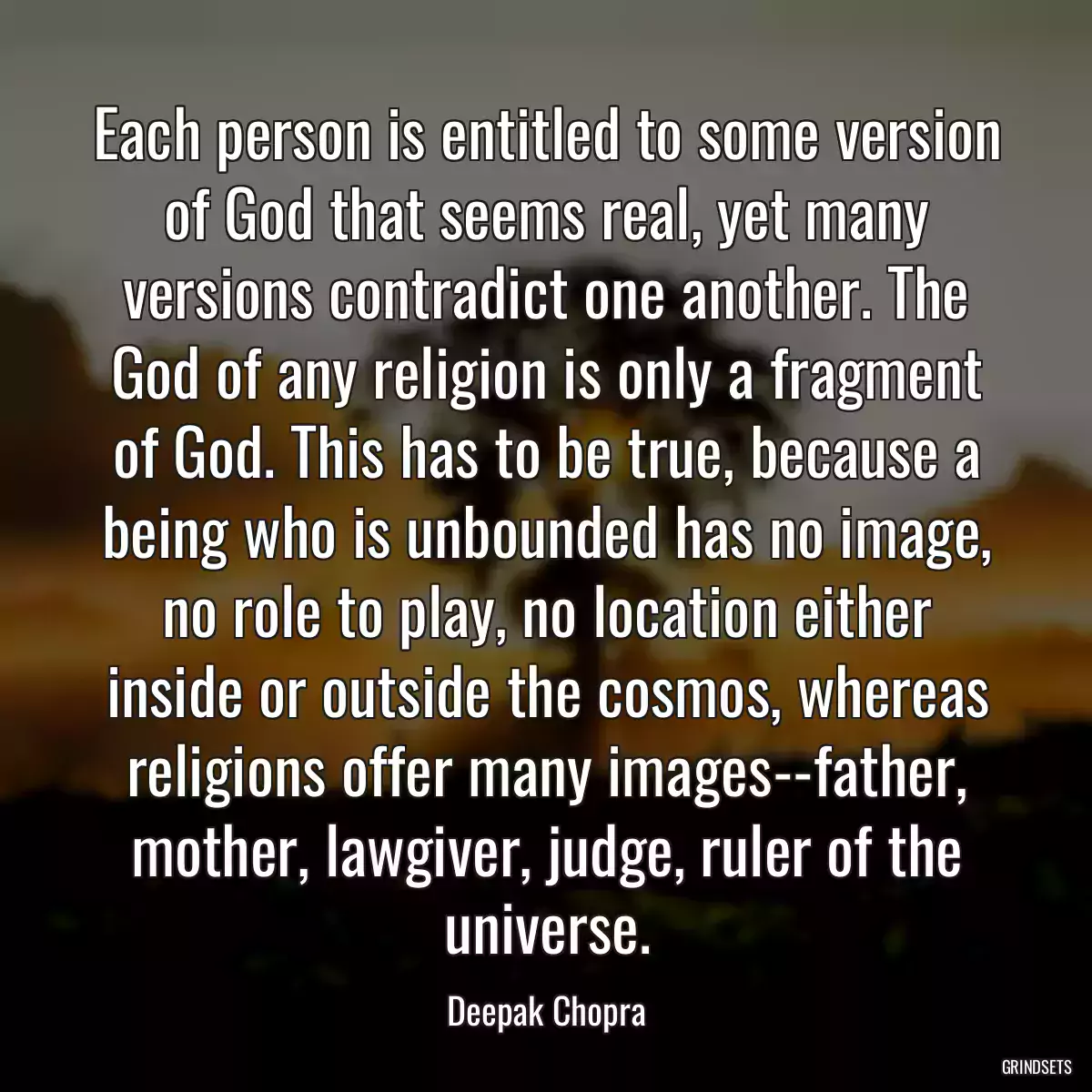 Each person is entitled to some version of God that seems real, yet many versions contradict one another. The God of any religion is only a fragment of God. This has to be true, because a being who is unbounded has no image, no role to play, no location either inside or outside the cosmos, whereas religions offer many images--father, mother, lawgiver, judge, ruler of the universe.