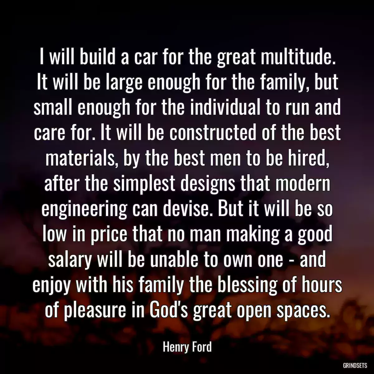 I will build a car for the great multitude. It will be large enough for the family, but small enough for the individual to run and care for. It will be constructed of the best materials, by the best men to be hired, after the simplest designs that modern engineering can devise. But it will be so low in price that no man making a good salary will be unable to own one - and enjoy with his family the blessing of hours of pleasure in God\'s great open spaces.