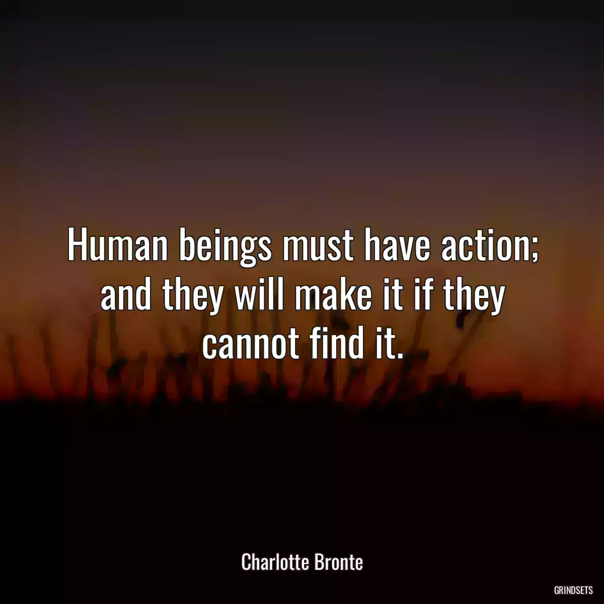 Human beings must have action; and they will make it if they cannot find it.