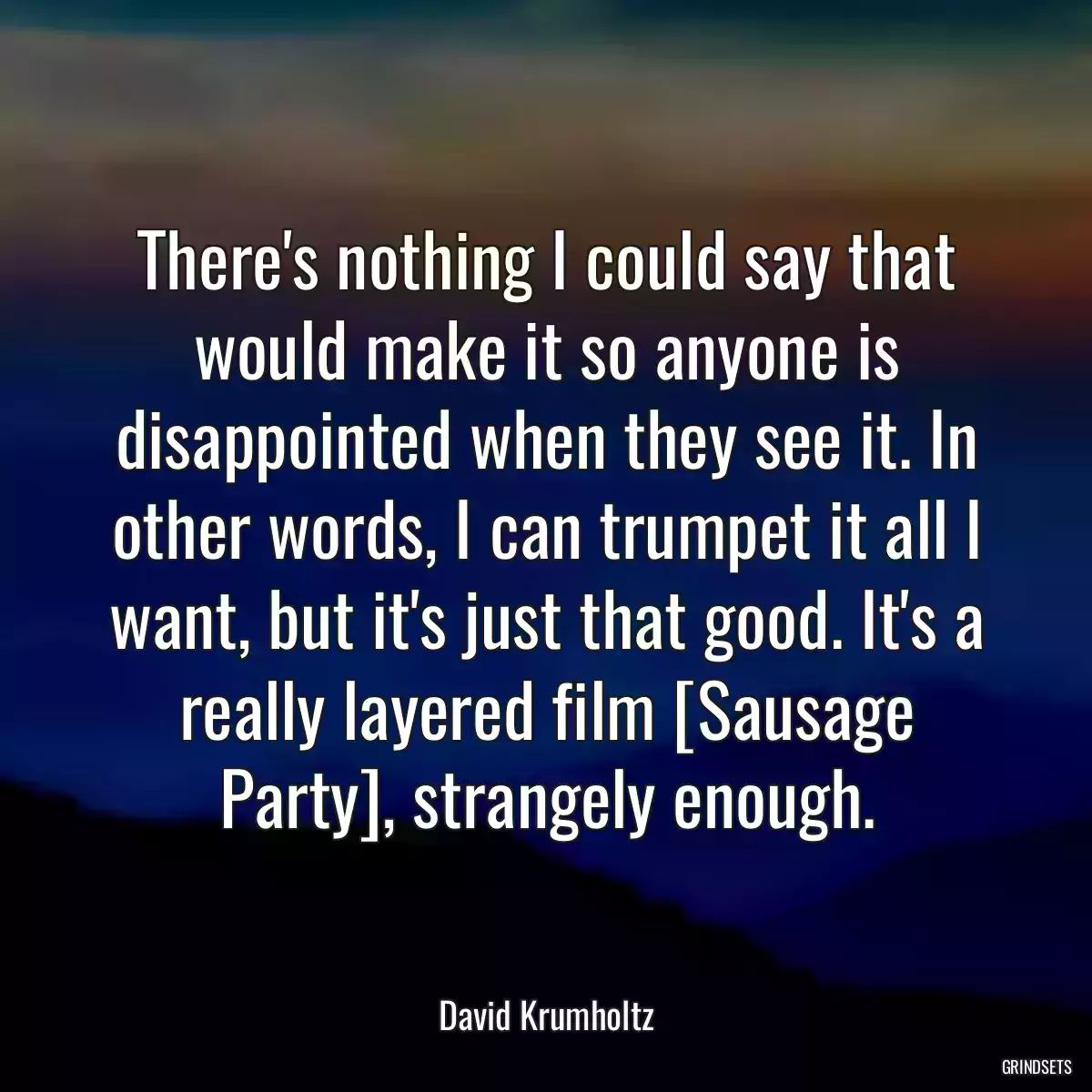 There\'s nothing I could say that would make it so anyone is disappointed when they see it. In other words, I can trumpet it all I want, but it\'s just that good. It\'s a really layered film [Sausage Party], strangely enough.