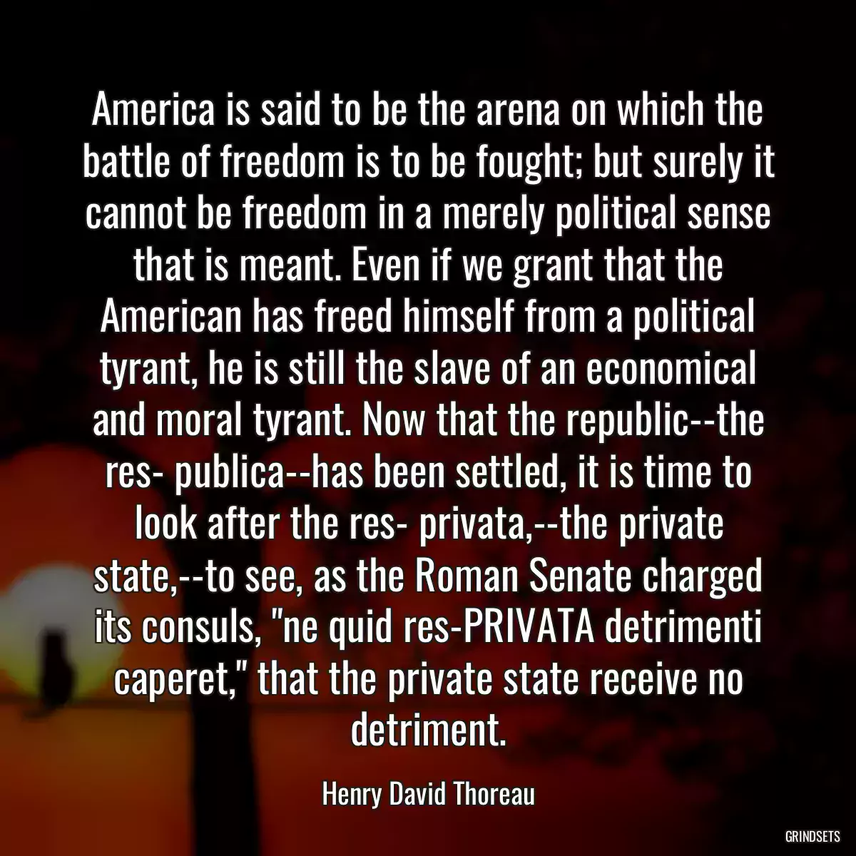 America is said to be the arena on which the battle of freedom is to be fought; but surely it cannot be freedom in a merely political sense that is meant. Even if we grant that the American has freed himself from a political tyrant, he is still the slave of an economical and moral tyrant. Now that the republic--the res- publica--has been settled, it is time to look after the res- privata,--the private state,--to see, as the Roman Senate charged its consuls, \