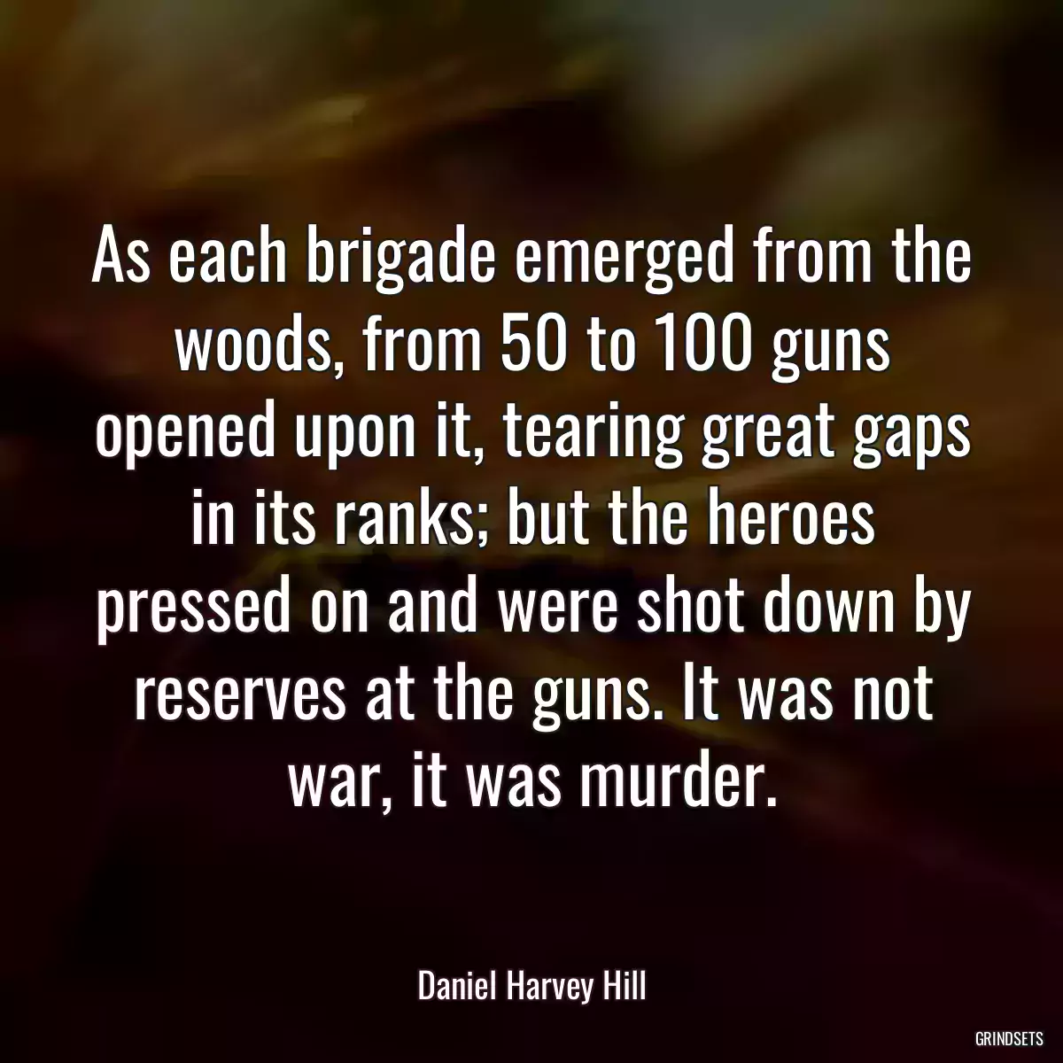 As each brigade emerged from the woods, from 50 to 100 guns opened upon it, tearing great gaps in its ranks; but the heroes pressed on and were shot down by reserves at the guns. It was not war, it was murder.