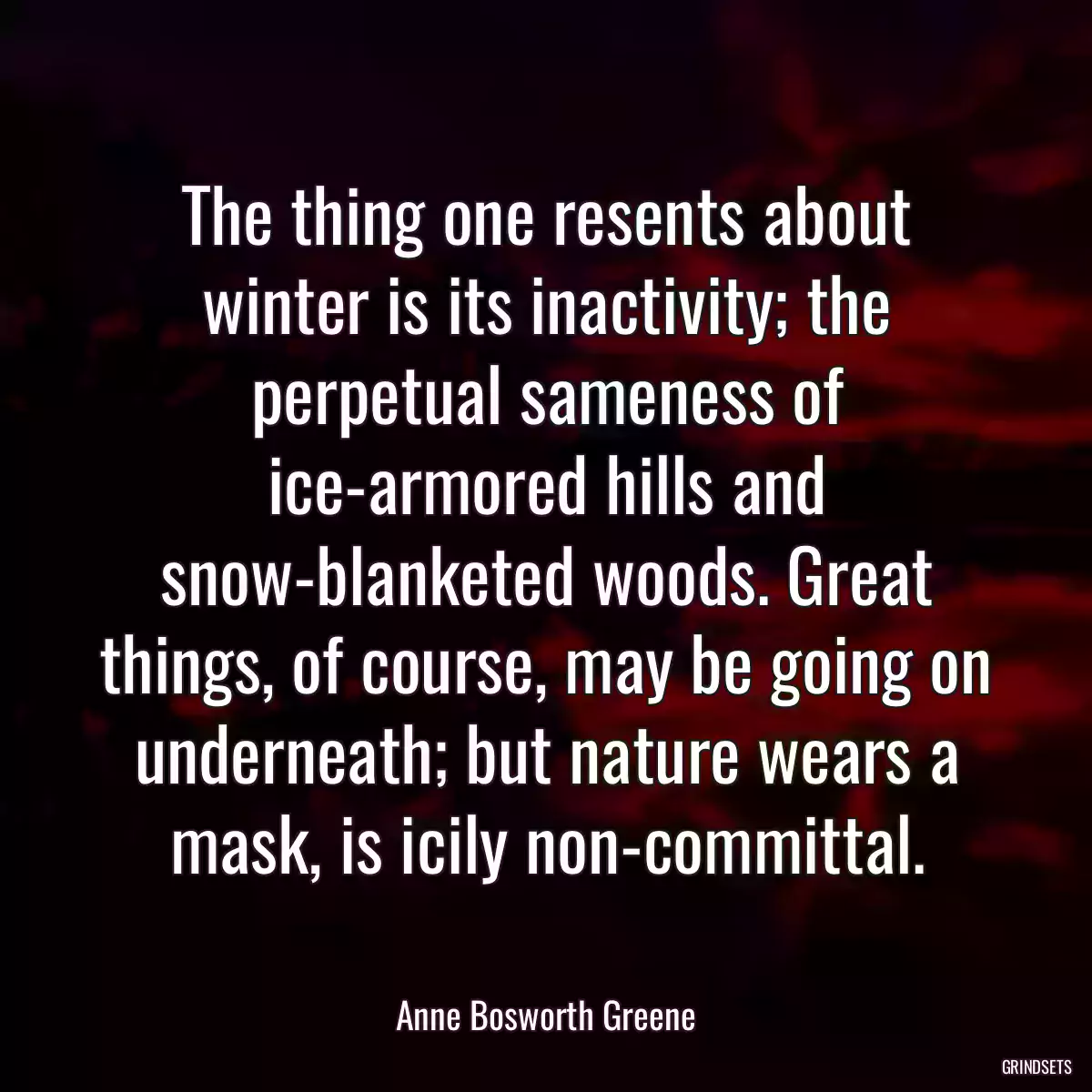 The thing one resents about winter is its inactivity; the perpetual sameness of ice-armored hills and snow-blanketed woods. Great things, of course, may be going on underneath; but nature wears a mask, is icily non-committal.