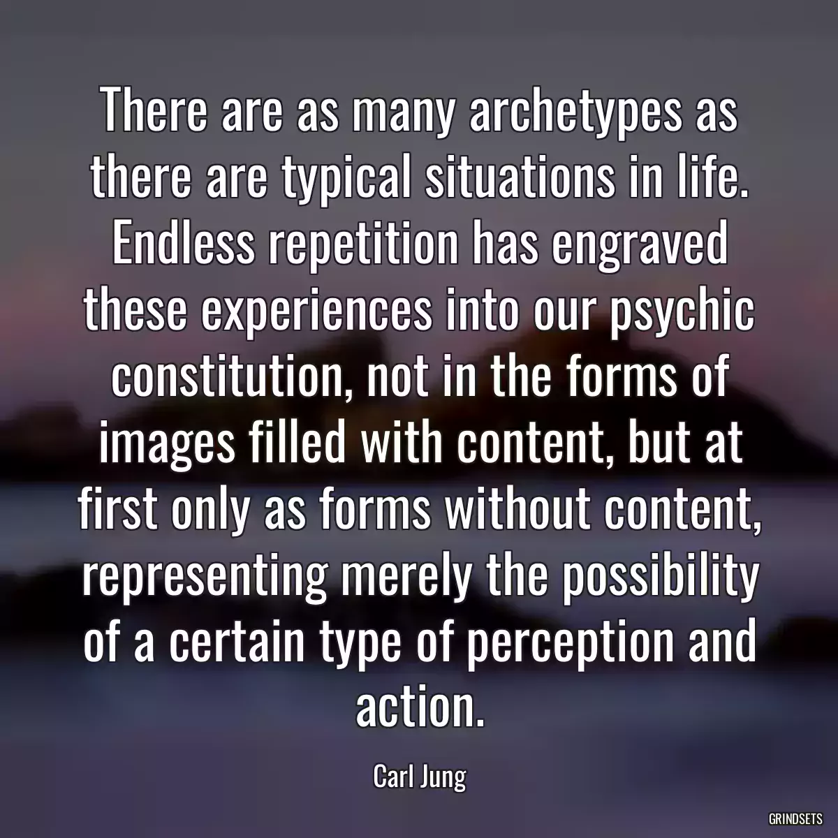 There are as many archetypes as there are typical situations in life. Endless repetition has engraved these experiences into our psychic constitution, not in the forms of images filled with content, but at first only as forms without content, representing merely the possibility of a certain type of perception and action.