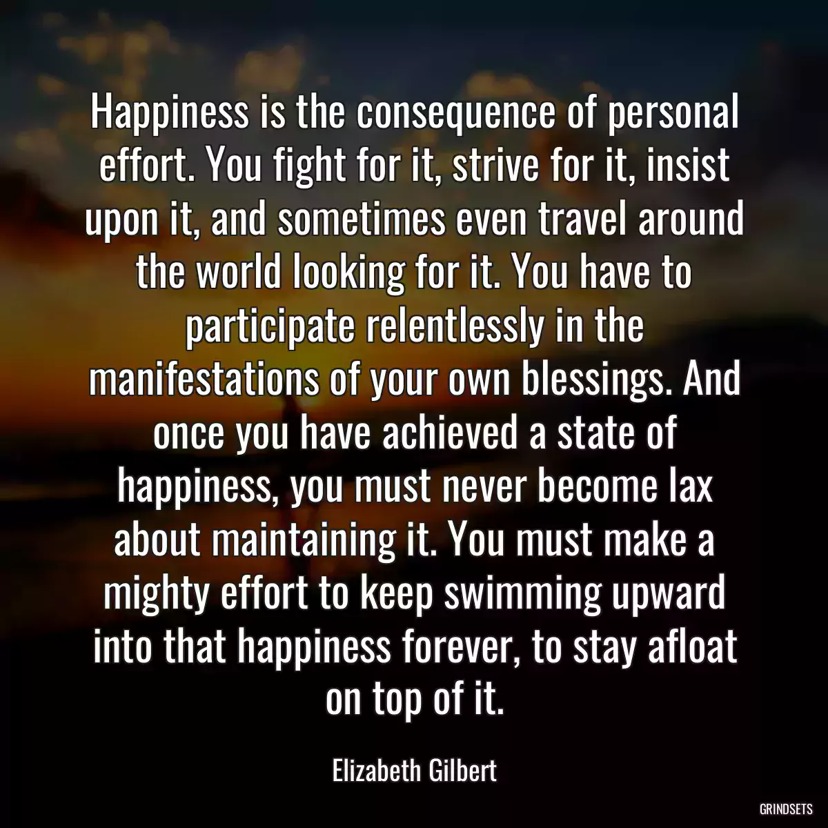 Happiness is the consequence of personal effort. You fight for it, strive for it, insist upon it, and sometimes even travel around the world looking for it. You have to participate relentlessly in the manifestations of your own blessings. And once you have achieved a state of happiness, you must never become lax about maintaining it. You must make a mighty effort to keep swimming upward into that happiness forever, to stay afloat on top of it.