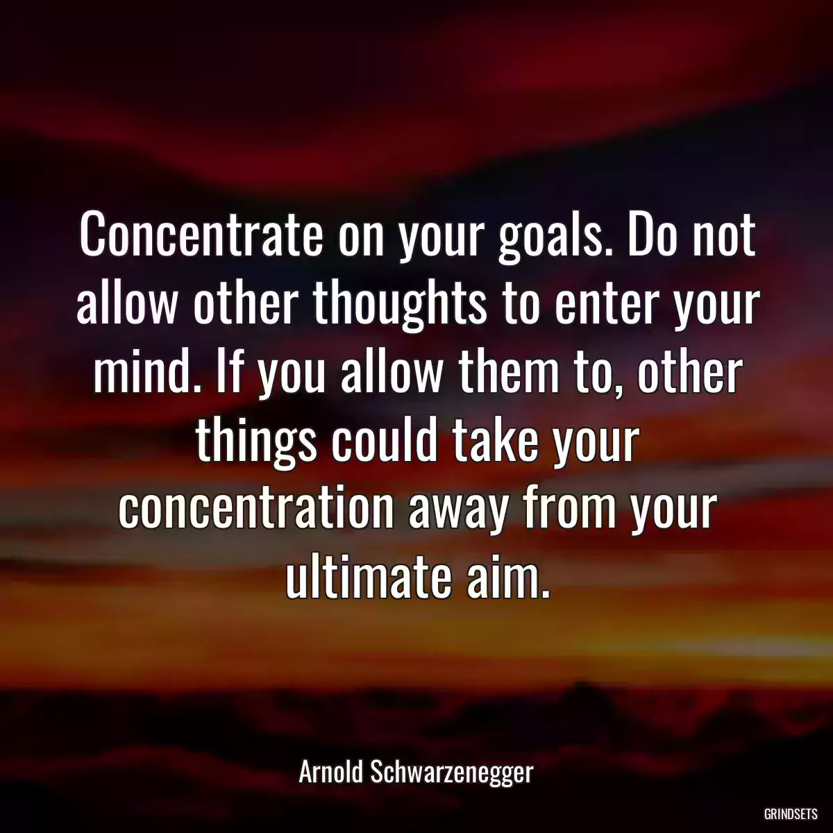 Concentrate on your goals. Do not allow other thoughts to enter your mind. If you allow them to, other things could take your concentration away from your ultimate aim.