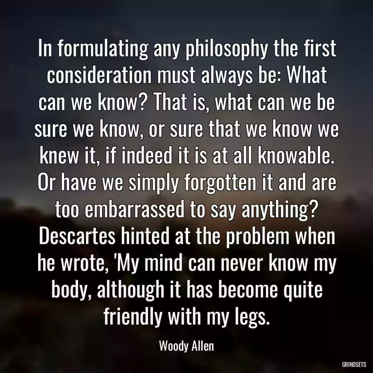 In formulating any philosophy the first consideration must always be: What can we know? That is, what can we be sure we know, or sure that we know we knew it, if indeed it is at all knowable. Or have we simply forgotten it and are too embarrassed to say anything? Descartes hinted at the problem when he wrote, \'My mind can never know my body, although it has become quite friendly with my legs.