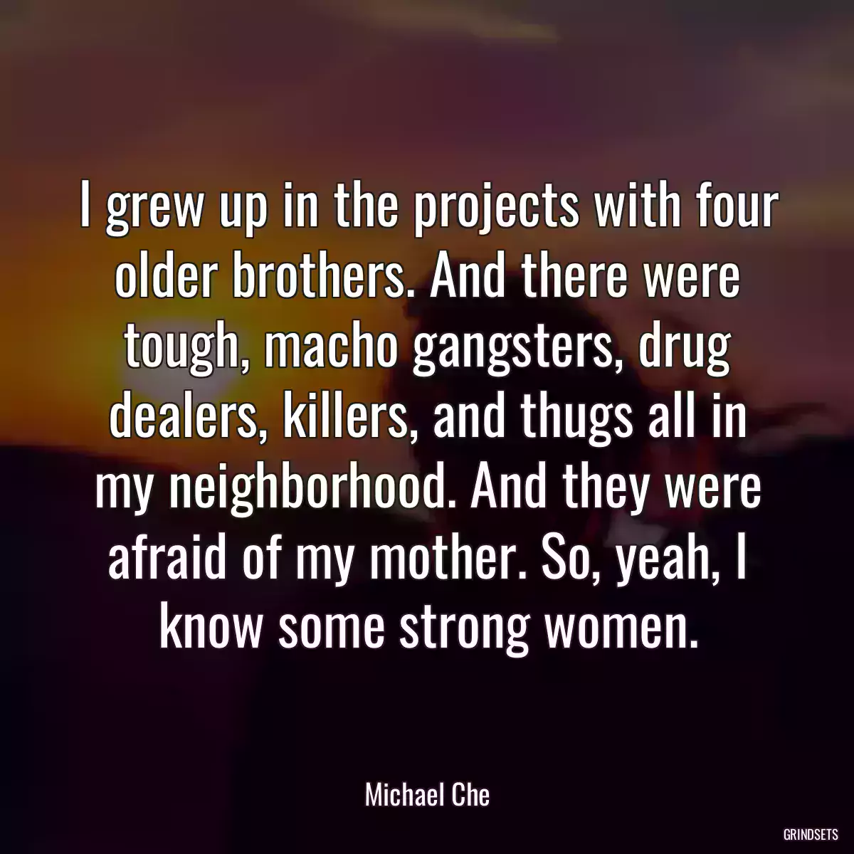 I grew up in the projects with four older brothers. And there were tough, macho gangsters, drug dealers, killers, and thugs all in my neighborhood. And they were afraid of my mother. So, yeah, I know some strong women.