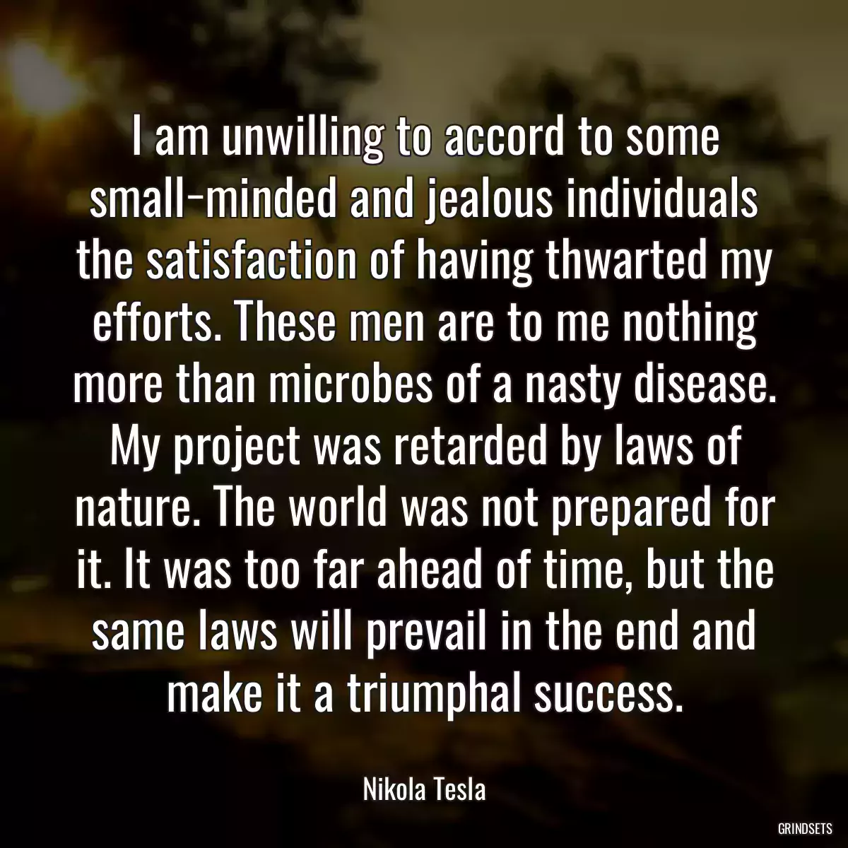 I am unwilling to accord to some small−minded and jealous individuals the satisfaction of having thwarted my efforts. These men are to me nothing more than microbes of a nasty disease. My project was retarded by laws of nature. The world was not prepared for it. It was too far ahead of time, but the same laws will prevail in the end and make it a triumphal success.