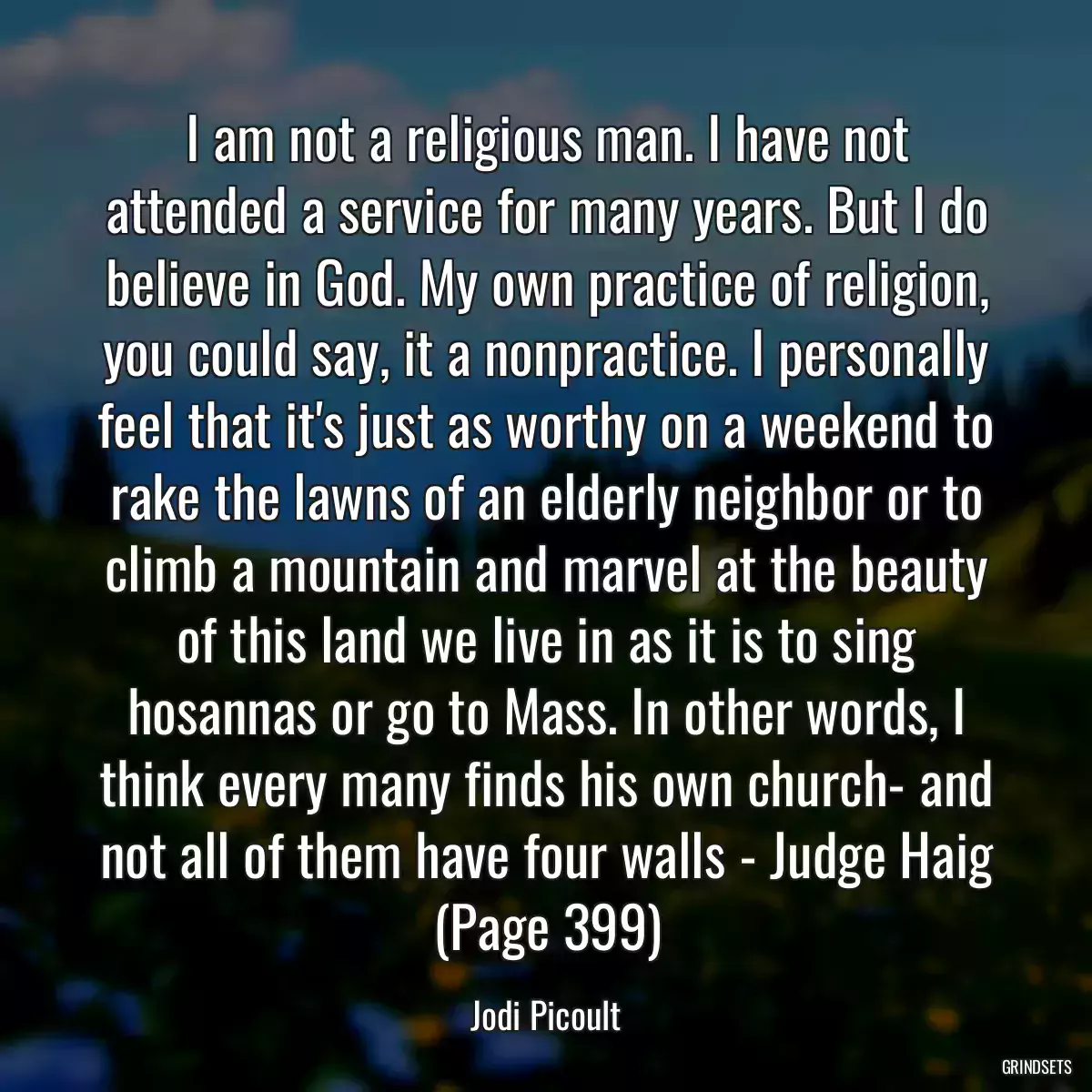 I am not a religious man. I have not attended a service for many years. But I do believe in God. My own practice of religion, you could say, it a nonpractice. I personally feel that it\'s just as worthy on a weekend to rake the lawns of an elderly neighbor or to climb a mountain and marvel at the beauty of this land we live in as it is to sing hosannas or go to Mass. In other words, I think every many finds his own church- and not all of them have four walls - Judge Haig (Page 399)