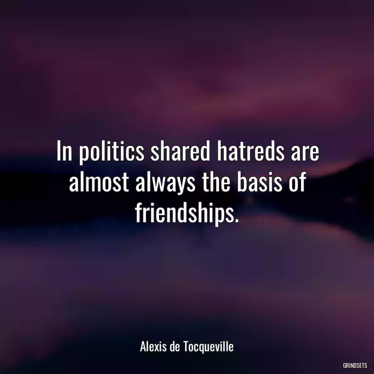 In politics shared hatreds are almost always the basis of friendships.