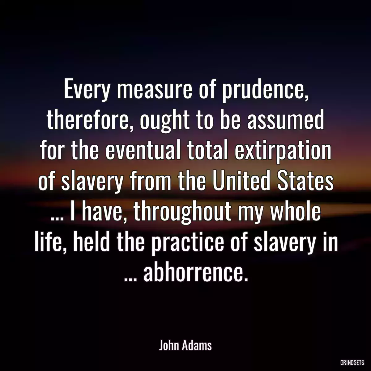 Every measure of prudence, therefore, ought to be assumed for the eventual total extirpation of slavery from the United States ... I have, throughout my whole life, held the practice of slavery in ... abhorrence.