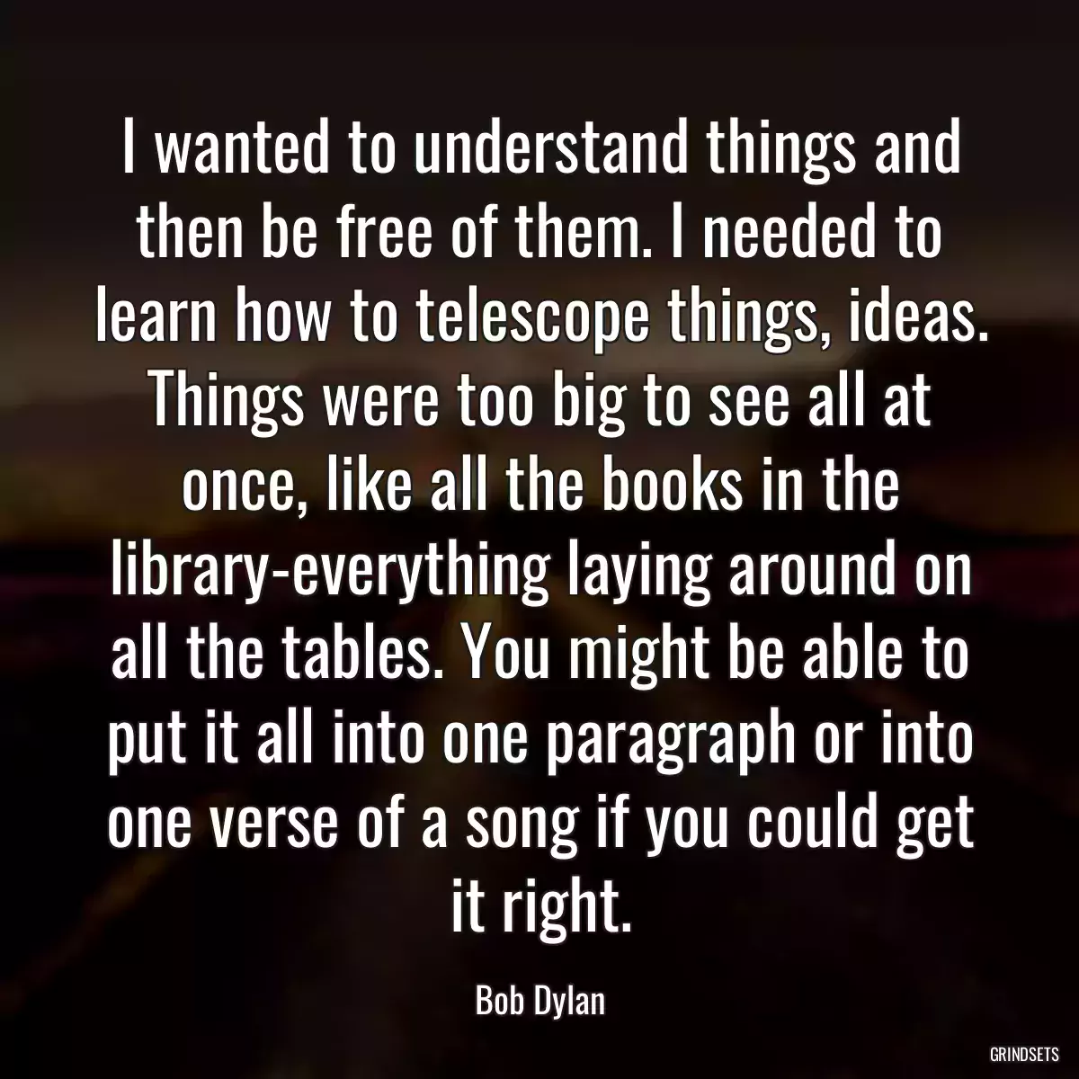 I wanted to understand things and then be free of them. I needed to learn how to telescope things, ideas. Things were too big to see all at once, like all the books in the library-everything laying around on all the tables. You might be able to put it all into one paragraph or into one verse of a song if you could get it right.