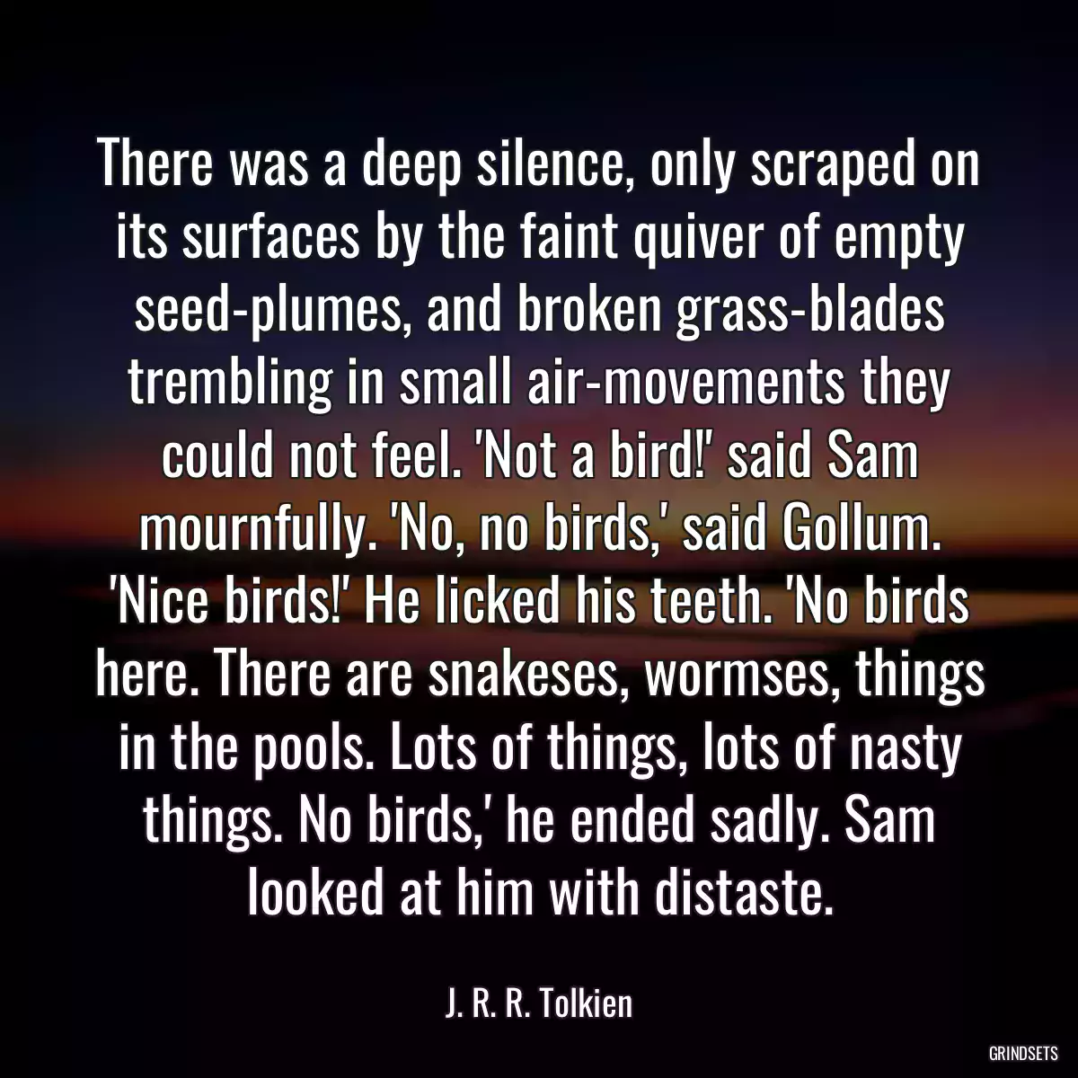 There was a deep silence, only scraped on its surfaces by the faint quiver of empty seed-plumes, and broken grass-blades trembling in small air-movements they could not feel. \'Not a bird!\' said Sam mournfully. \'No, no birds,\' said Gollum. \'Nice birds!\' He licked his teeth. \'No birds here. There are snakeses, wormses, things in the pools. Lots of things, lots of nasty things. No birds,\' he ended sadly. Sam looked at him with distaste.