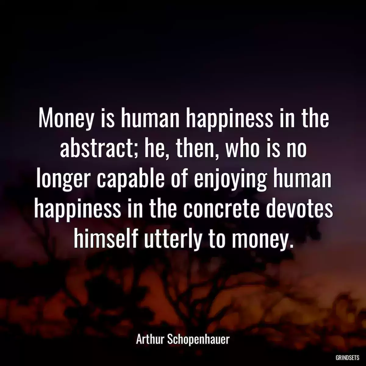 Money is human happiness in the abstract; he, then, who is no longer capable of enjoying human happiness in the concrete devotes himself utterly to money.