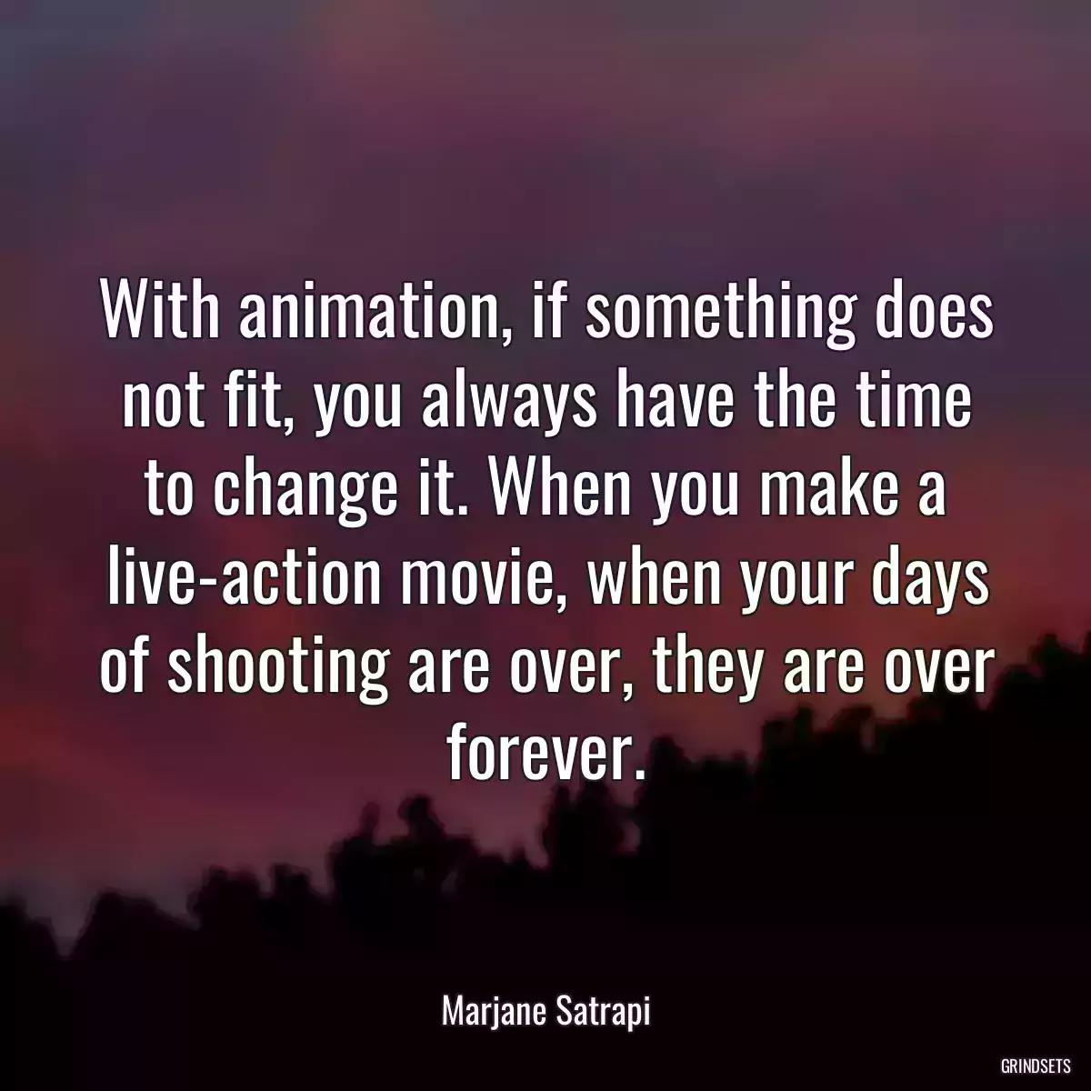 With animation, if something does not fit, you always have the time to change it. When you make a live-action movie, when your days of shooting are over, they are over forever.