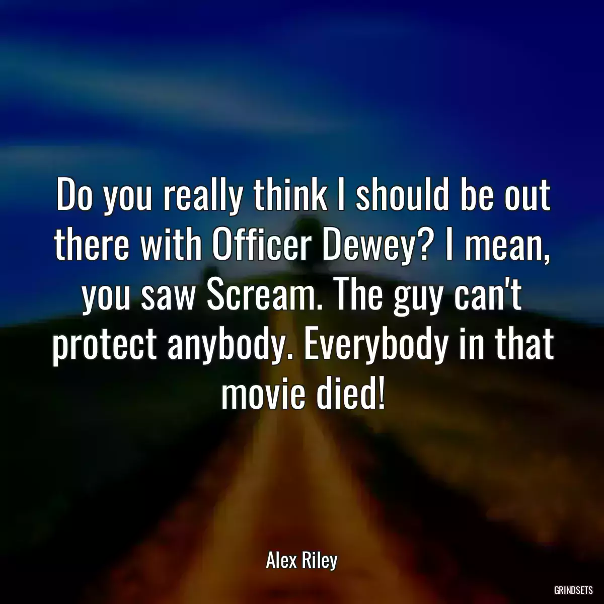 Do you really think I should be out there with Officer Dewey? I mean, you saw Scream. The guy can\'t protect anybody. Everybody in that movie died!