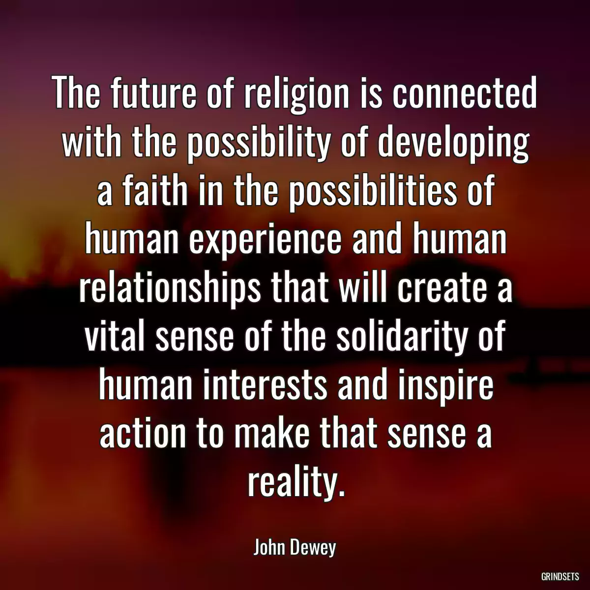 The future of religion is connected with the possibility of developing a faith in the possibilities of human experience and human relationships that will create a vital sense of the solidarity of human interests and inspire action to make that sense a reality.