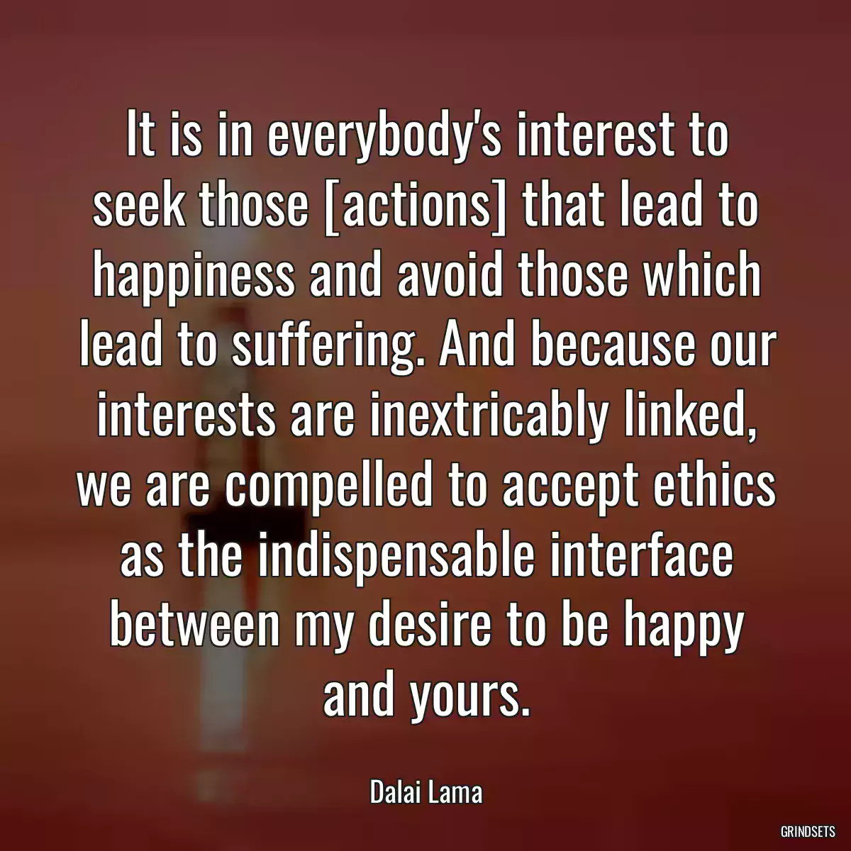 It is in everybody\'s interest to seek those [actions] that lead to happiness and avoid those which lead to suffering. And because our interests are inextricably linked, we are compelled to accept ethics as the indispensable interface between my desire to be happy and yours.