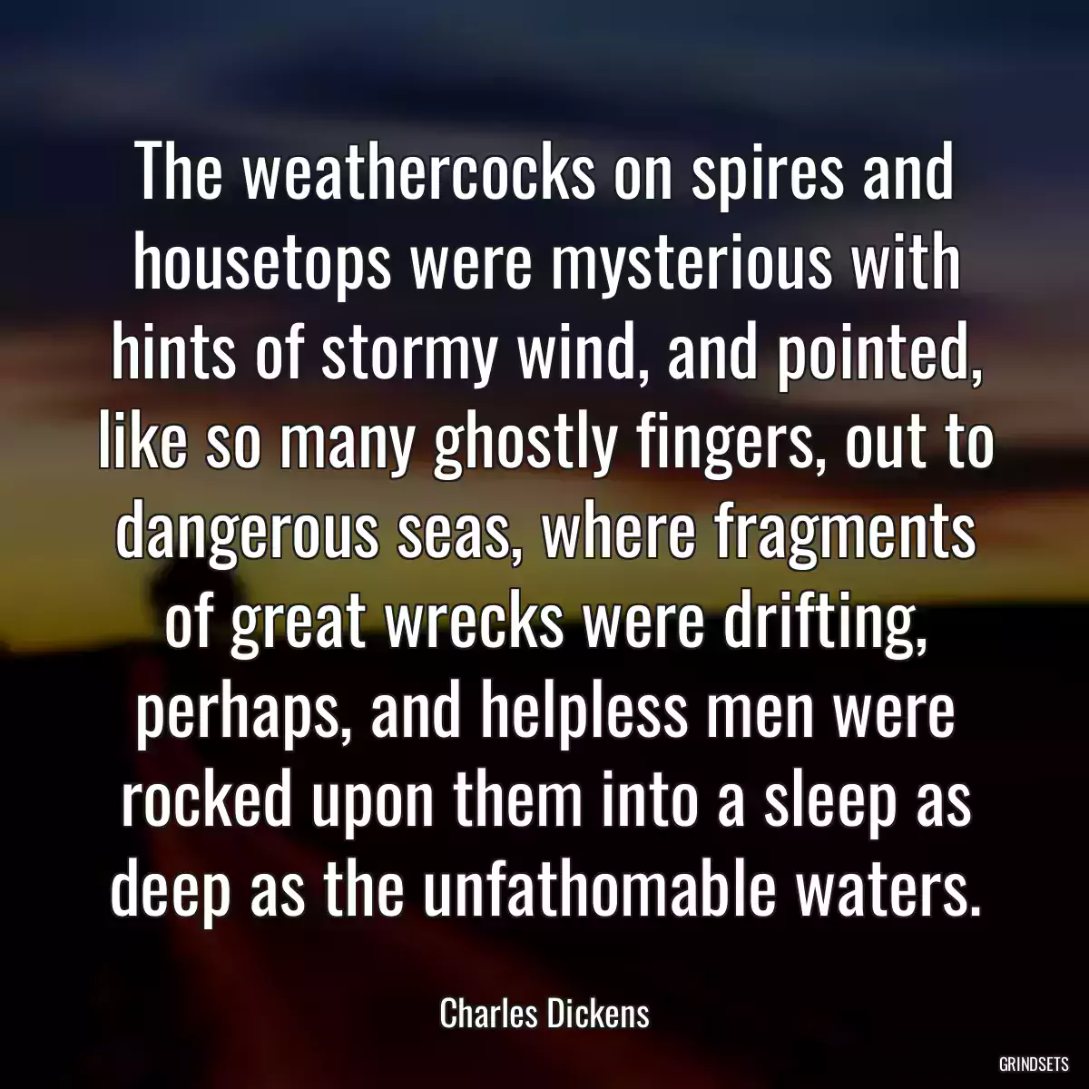 The weathercocks on spires and housetops were mysterious with hints of stormy wind, and pointed, like so many ghostly fingers, out to dangerous seas, where fragments of great wrecks were drifting, perhaps, and helpless men were rocked upon them into a sleep as deep as the unfathomable waters.