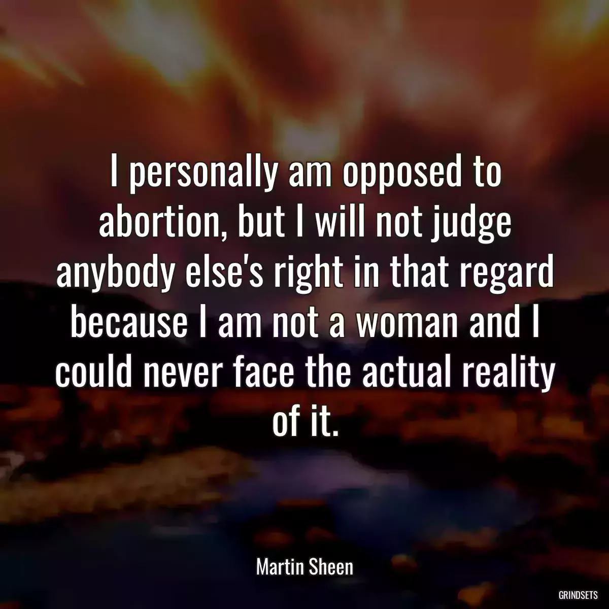 I personally am opposed to abortion, but I will not judge anybody else\'s right in that regard because I am not a woman and I could never face the actual reality of it.