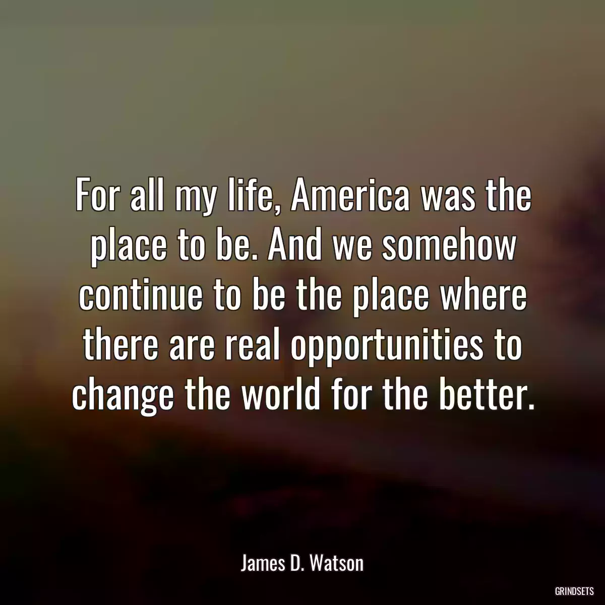 For all my life, America was the place to be. And we somehow continue to be the place where there are real opportunities to change the world for the better.