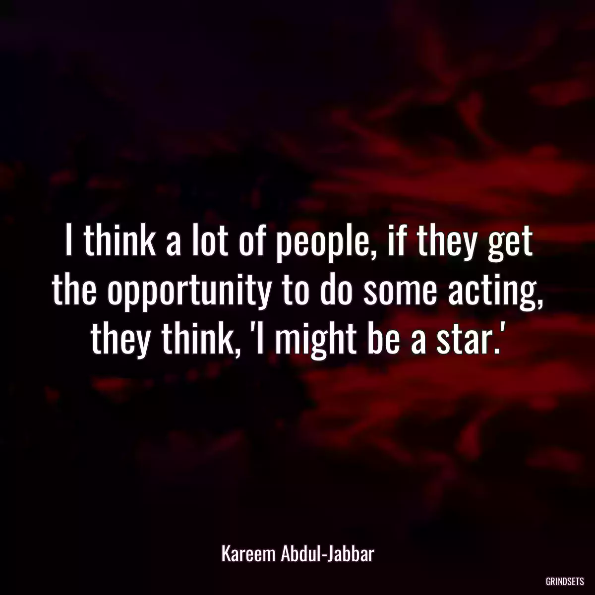 I think a lot of people, if they get the opportunity to do some acting, they think, \'I might be a star.\'