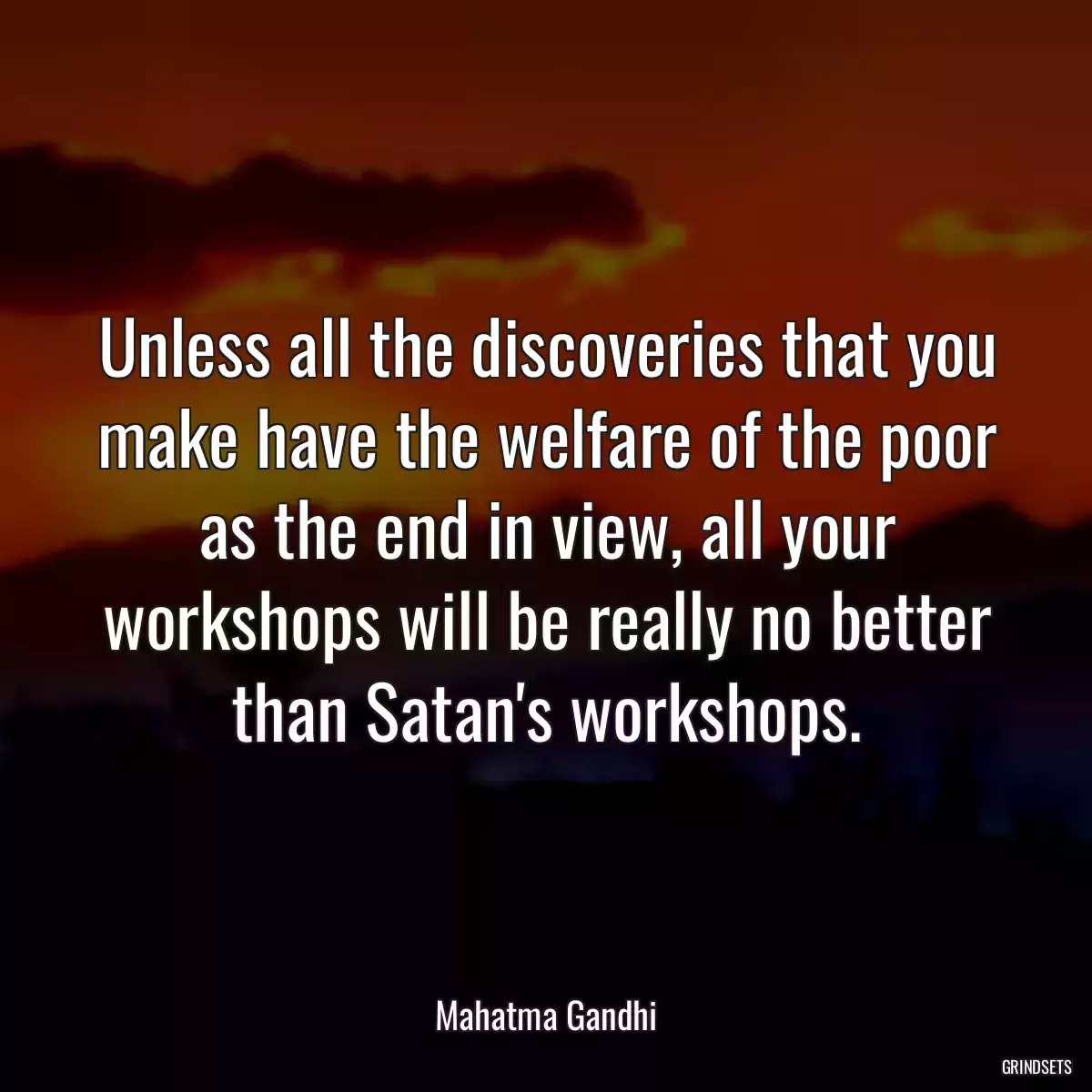 Unless all the discoveries that you make have the welfare of the poor as the end in view, all your workshops will be really no better than Satan\'s workshops.