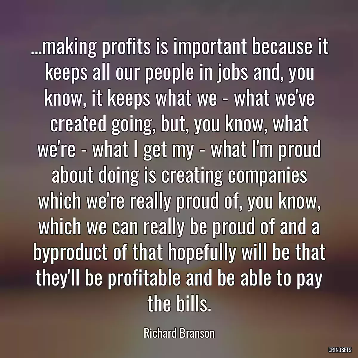 ...making profits is important because it keeps all our people in jobs and, you know, it keeps what we - what we\'ve created going, but, you know, what we\'re - what I get my - what I\'m proud about doing is creating companies which we\'re really proud of, you know, which we can really be proud of and a byproduct of that hopefully will be that they\'ll be profitable and be able to pay the bills.