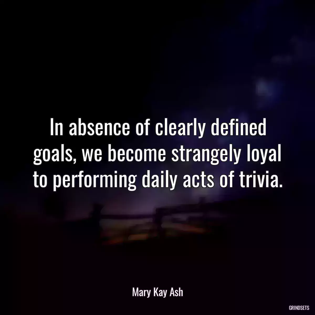 In absence of clearly defined goals, we become strangely loyal to performing daily acts of trivia.