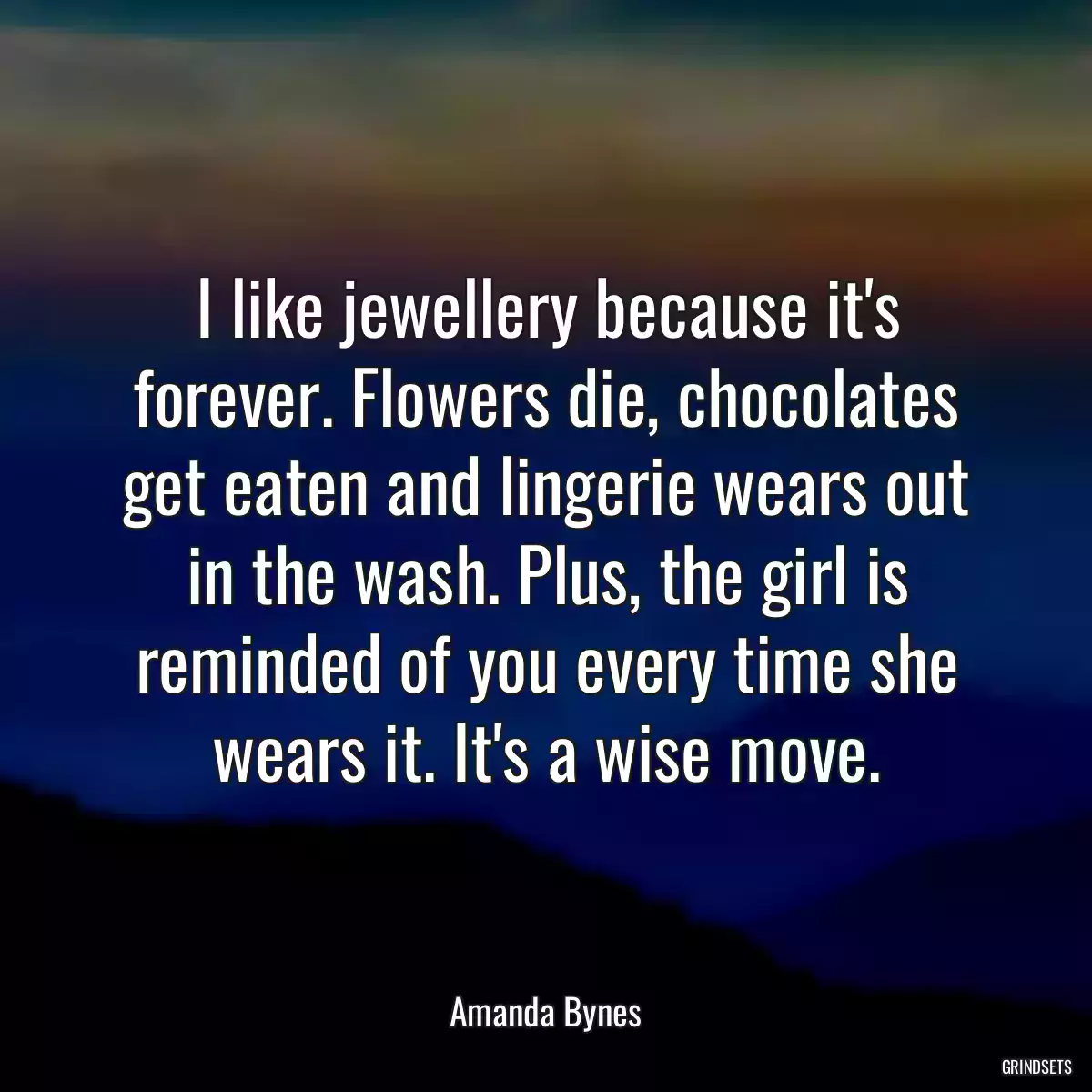 I like jewellery because it\'s forever. Flowers die, chocolates get eaten and lingerie wears out in the wash. Plus, the girl is reminded of you every time she wears it. It\'s a wise move.