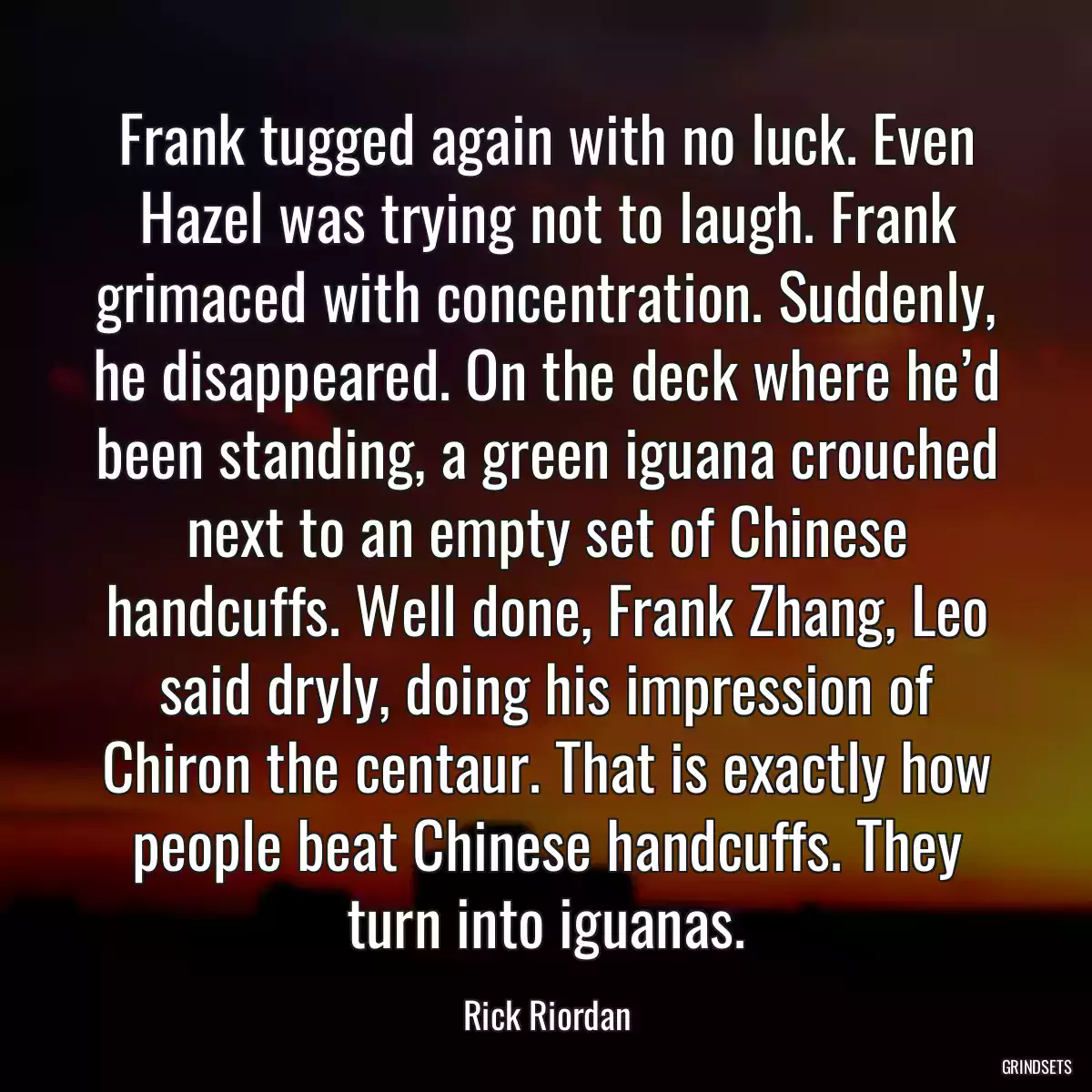 Frank tugged again with no luck. Even Hazel was trying not to laugh. Frank grimaced with concentration. Suddenly, he disappeared. On the deck where he’d been standing, a green iguana crouched next to an empty set of Chinese handcuffs. Well done, Frank Zhang, Leo said dryly, doing his impression of Chiron the centaur. That is exactly how people beat Chinese handcuffs. They turn into iguanas.