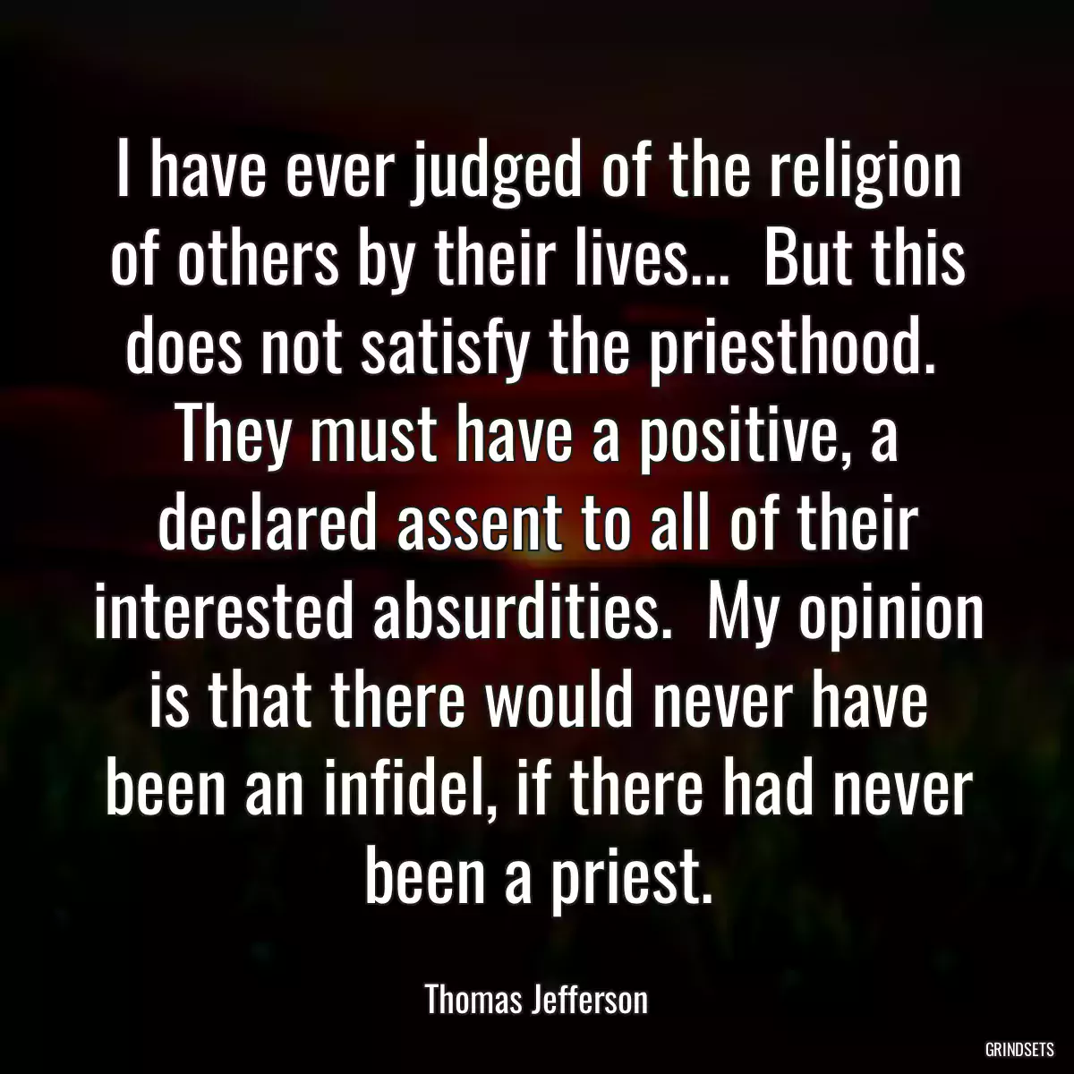 I have ever judged of the religion of others by their lives...  But this does not satisfy the priesthood.  They must have a positive, a declared assent to all of their interested absurdities.  My opinion is that there would never have been an infidel, if there had never been a priest.