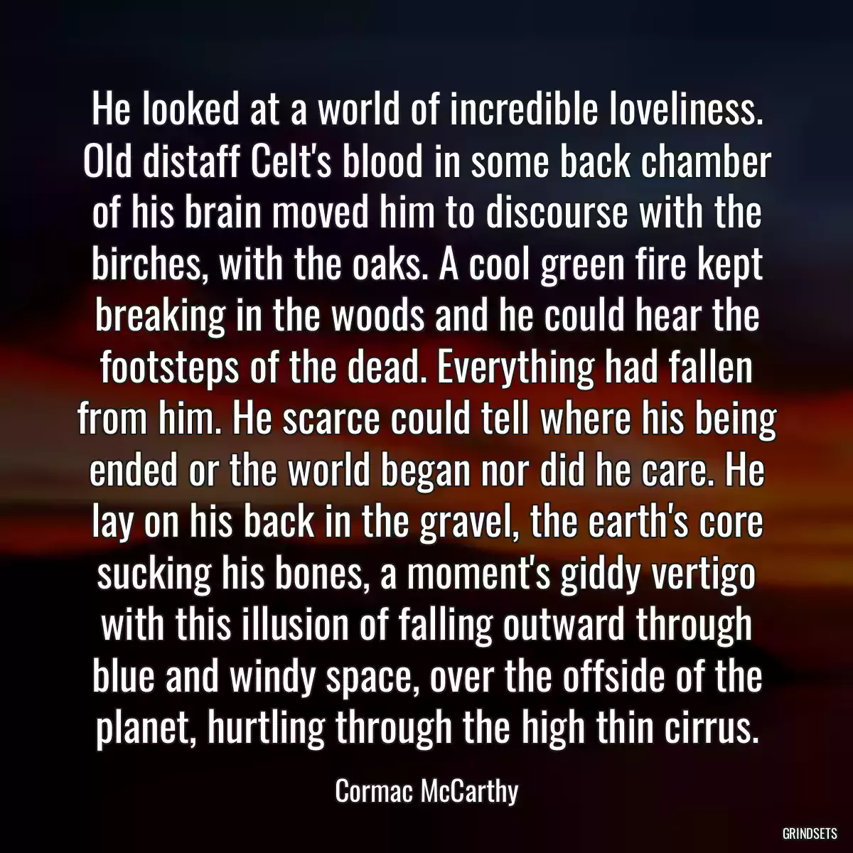 He looked at a world of incredible loveliness. Old distaff Celt\'s blood in some back chamber of his brain moved him to discourse with the birches, with the oaks. A cool green fire kept breaking in the woods and he could hear the footsteps of the dead. Everything had fallen from him. He scarce could tell where his being ended or the world began nor did he care. He lay on his back in the gravel, the earth\'s core sucking his bones, a moment\'s giddy vertigo with this illusion of falling outward through blue and windy space, over the offside of the planet, hurtling through the high thin cirrus.