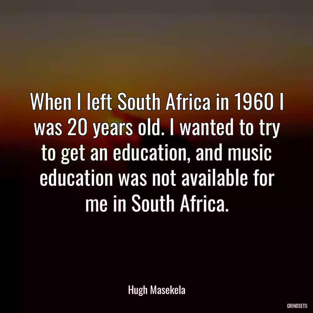 When I left South Africa in 1960 I was 20 years old. I wanted to try to get an education, and music education was not available for me in South Africa.