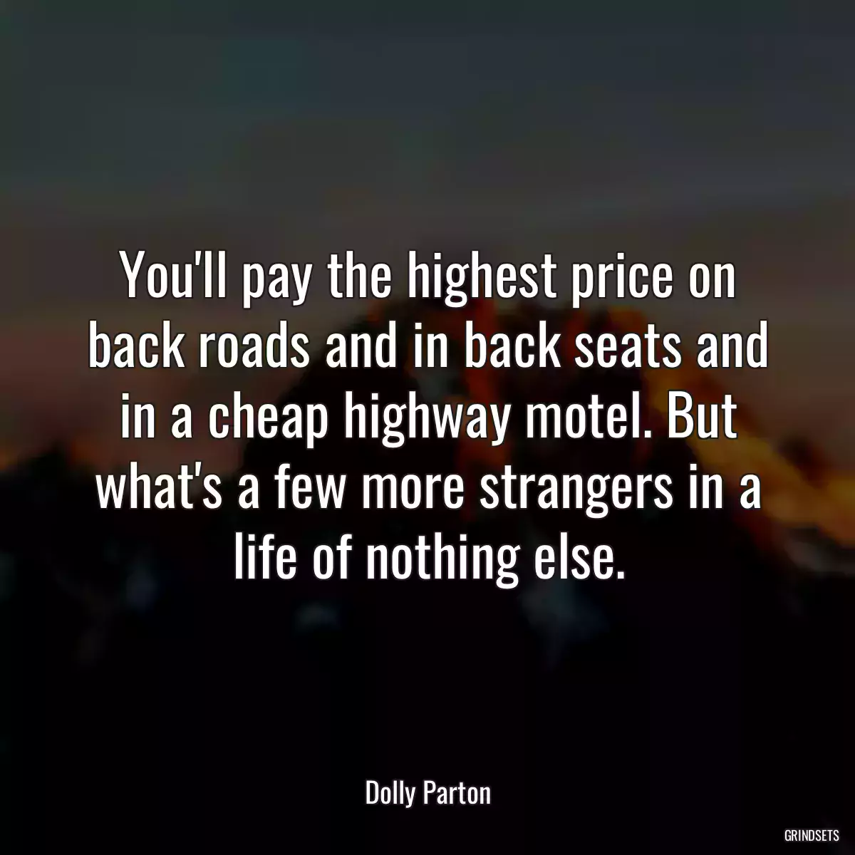 You\'ll pay the highest price on back roads and in back seats and in a cheap highway motel. But what\'s a few more strangers in a life of nothing else.