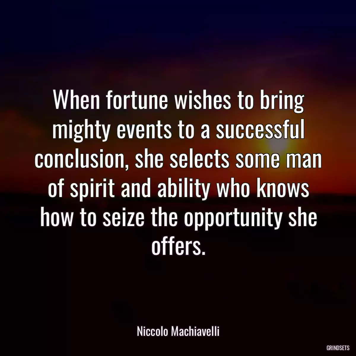 When fortune wishes to bring mighty events to a successful conclusion, she selects some man of spirit and ability who knows how to seize the opportunity she offers.