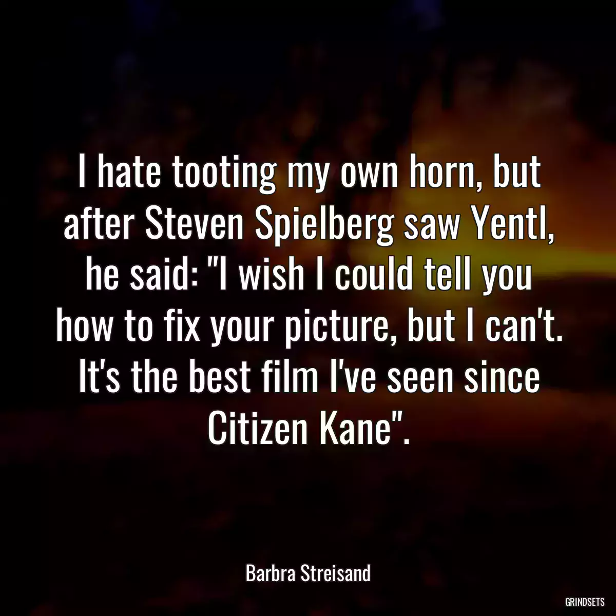 I hate tooting my own horn, but after Steven Spielberg saw Yentl, he said: \