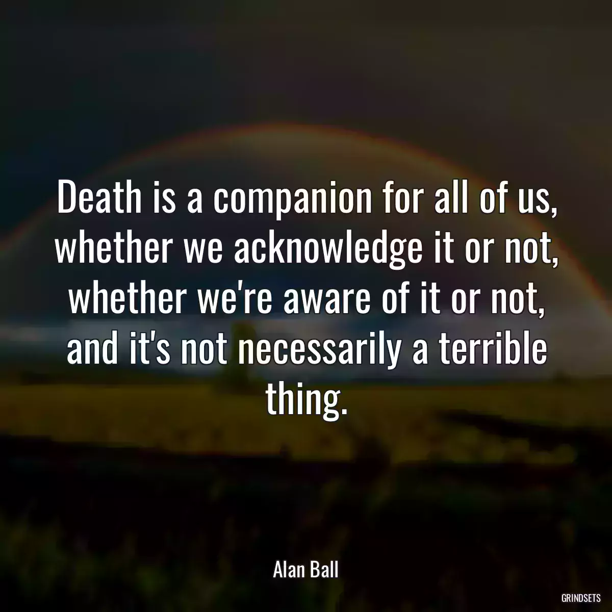 Death is a companion for all of us, whether we acknowledge it or not, whether we\'re aware of it or not, and it\'s not necessarily a terrible thing.